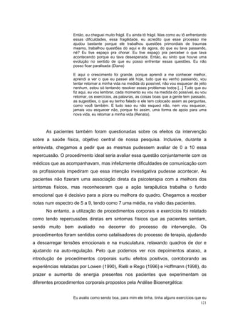 Então, eu cheguei muito frágil. Eu ainda tô frágil. Mas como eu tô enfrentando
                   essas dificuldades, essa fragilidade, eu acredito que esse processo me
                   ajudou bastante porque ele trabalhou questões primordiais de traumas
                   mesmo, trabalhou questões do aqui e do agora, do que eu tava passando,
                   né? Eu tive espaço pra chorar. Eu tive espaço pra perceber o que tava
                   acontecendo porque eu tava desesperada. Então, eu sinto que houve uma
                   evolução no sentido de que eu posso enfrentar essas questões. Eu não
                   posso ficar paralisada (Diana)

                   E aqui o crescimento foi grande, porque aprendi a me conhecer melhor,
                   aprendi a ver o que eu passei até hoje, tudo que eu venho passando, vou
                   tentar retomar a minha vida na medida do possível, não vou esquecer de jeito
                   nenhum, estou só tentando resolver esses problemas todos [...] Tudo que eu
                   fiz aqui, eu vou lembrar, cada momento eu vou na medida do possível, eu vou
                   retomar, os exercícios, as palavras, as coisas boas que a gente tem passado,
                   as sugestões, o que eu tenho falado e ele tem colocado assim as perguntas,
                   como você também. E tudo isso eu não esqueci não, nem vou esquecer,
                   jamais vou esquecer não, porque foi assim, uma forma de apoio para uma
                   nova vida, eu retomar a minha vida (Renata).



      As pacientes também foram questionadas sobre os efeitos da intervenção
sobre a saúde física, objetivo central de nossa pesquisa. Inclusive, durante a
entrevista, chegamos a pedir que as mesmas pudessem avaliar de 0 a 10 essa
repercussão. O procedimento ideal seria avaliar essa questão conjuntamente com os
médicos que as acompanhavam, mas infelizmente dificuldades de comunicação com
os profissionais impediram que essa intenção investigativa pudesse acontecer. As
pacientes não fizeram uma associação direta da psicoterapia com a melhora dos
sintomas físicos, mas reconheceram que a ação terapêutica trabalha o fundo
emocional que é decisivo para a piora ou melhora do quadro. Chegamos a receber
notas num espectro de 5 a 9, tendo como 7 uma média, na visão das pacientes.
      No entanto, a utilização de procedimentos corporais e exercícios foi relatado
como tendo repercussões diretas em sintomas físicos que as pacientes sentiam,
sendo muito bem avaliado no decorrer do processo de intervenção. Os
procedimentos foram sentidos como catalisadores do processo de terapia, ajudando
a descarregar tensões emocionais e na musculatura, relaxando quadros de dor e
ajudando na auto-regulação. Pelo que podemos ver nos depoimentos abaixo, a
introdução de procedimentos corporais surtiu efeitos positivos, corroborando as
experiências relatadas por Lowen (1990), Rielli e Rego (1996) e Hoffmann (1998), do
prazer e aumento de energia presentes nos pacientes que experimentam os
diferentes procedimentos corporais propostos pela Análise Bioenergética:


                   Eu avalio como sendo boa, para mim ele tinha, tinha alguns exercícios que eu
                                                                                            121
 