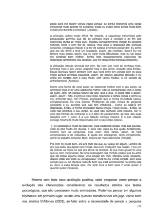 pedia para ele repetir várias vezes porque eu sentia liberando uma carga
                  emocional muito grande no exercício; então eu avalio como sendo muito bom
                  o exercício durante o processo (Daniela).

                  A princípio, achou muito difícil. No entanto, a segurança transmitida pelo
                  pesquisador permitiu que ela se sentisse mais a vontade e ao fim dos
                  exercícios sentia-se “mais leve”. Relatou constantemente chegar às sessões
                  nervosa, tonta e com dor de cabeça, mas após a realização das técnicas
                  corporais, conseguia relaxar e a dor de cabeça e tontura passavam. Eu achei
                  que era tão difícil e teve um resultado, assim, tão imediato. Sabe? Eu me
                  lembro mais desse, assim, que eu senti muita dificuldade, mas eu saí daqui
                  me sentindo bem melhor. Tenho feito frequentemente exercícios de
                  respiração aprendidos nas sessões, que me deixa mais tranquila (Roberta).

                  A utilização dessas técnicas faz com, faz com que você se conheça mais,
                  conheça mais o seu corpo, respeite mais o seu corpo, respeite seus limites.
                  Essas técnicas fazem também com que você entre em contato com os seus
                  medo porque diversas situações, assim, ele utilizou algumas técnicas e eu
                  entrei em contato com o meu medo, com vários medos.. E no sentido de
                  enfrentamento (Andreia).

                  Como uma forma de você saber se relacionar melhor com o seu corpo, se
                  conhecer mais e ter uma sabedoria melhor, não se comparando com o corpo
                  do outro, com “ah porque fulano faz isso, isso e isso. O corpo dele é assim,
                  assim, assim”. Não, é como o meu corpo responde a certas coisas e como eu
                  vou enfrentar isso, né? Porque, engraçado que a minha imunidade baixou
                  completamente. Eu vivia doente. Problemas de pele. Crises de garganta
                  constante e eu acredito que isso tem influência... Como eu estava em
                  depressão. Então, a minha imunidade baixou muito. Fiquei muito... Então, se
                  você não conhece o seu corpo, se você não conhece você mesmo, né? E
                  uma das formas de conhecer a si é além do pensamento, da fala, das suas
                  relações com o outro, é a sua relação consigo mesma. E a sua relação
                  consigo mesma tá muito relacionada com o seu corpo (Diana).

                   [...] o psicólogo é muito de palavras, você esclarece coisas, mas são poucas,
                  você se põe muito em dúvida. E esse não, esse eu tive ajuda diretamente,
                  mesmo com as perguntas, mas eram mais fáceis, assim, de fácil
                  compreensão e de respostas. E ajuda era interagindo, tanto verbalmente,
                  como no trabalho corporal. Bom, deveria ter mais exercícios (Renata).

                  Pra mim foi muito bom, era pra todo dia que eu viesse ter algum. Lembro de
                  um que pediu pra apoiar nas costas, tava com muita dor nas costas. Teve um
                  de colocar as mãos os pés pra aliviar as tensões. O que mais gostei foi uma
                  que eu nem me levantei, fez uma massagem nas minhas costas que eu acho
                  que ele botou alguma coisa, uma oração em mim. Mandou arriar bastante,
                  depois voltar até onde eu conseguisse. Você ta me vendo corada, com esse
                  sorisso que eu só chorava, tudo de bom que está acontecendo na minha vida
                  eu devo a essa terapia aqui, me sinto leve e bem para ir onde quiser e
                  quando quiser (Susana).



      Mesmo com toda essa avaliação positiva, cabe perguntar como pensar a
evolução das intervenções considerando os resultados obtidos nos testes
psicológicos, que não pareceram muito animadores. Podemos pensar em algumas
hipóteses: em primeiro lugar, existe uma questão transferencial em jogo, como bem
nos sinaliza D’Allones (2003), ao falar sobre a necessidade de pensar a pesquisa
                                                                                            122
 