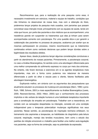 Reconhecemos que, para a realização de uma pesquisa como essa, é
necessário investimento em estrutura, material e equipe de trabalho, condições que
não tínhamos no desenvolver de nossa tese, mas com a obtenção do título,
poderemos lançar projetos de pesquisa mais ousados, com parcerias que possam
concretizar essa intenção inicial, principalmente com as equipes de saúde, tendo em
vista que houve, por parte das pacientes e dos médicos que as acompanharam, uma
resistência grande em suspender os tratamentos que elas já tinham para serem
acompanhadas somente com psicoterapia. Por uma questão ética e por garantir a
colaboração das pacientes no processo de pesquisa, acabamos por aceitar que as
mesmas participassem do processo, mesmo reconhecendo que os tratamentos
combinados entram como variáveis decisivas que podem lançar dúvidas sobre a
legitimidade dos resultados obtidos.
      Apesar disso, desde já podemos lançar algumas considerações conclusivas a
partir do atendimento de nossas pacientes. Primeiramente, a psicoterapia corporal,
no caso a Análise Bioenergética, foi sentida como uma abordagem diferenciada para
uma melhor compreensão do sofrimento expresso no corpo por meio dos sintomas.
No entanto, não foram técnicas e exercícios em si os agentes terapêuticos mais
importantes, mas sim a forma como pudemos nos relacionar de maneira
diferenciada a partir do olhar e escuta para o cliente, fatores facilitados pela
abordagem bioenergética.
      Explicando melhor, em sintonia com os argumentos dos pesquisadores que
atualmente estudam os processos de mudança em psicoterapia (Stern, 1998; Lyons-
Ruth, 1998; Schore, 2001) e mais especificamente na Análise Bioenergética (Lewis,
2005; Resneck-Sennes, 2002; Hilton, 2000) que o conhecimento dos processos
implícitos e não verbais da relação humana é uma habilidade terapêutica importante
para a constituição da empatia em psicoterapia. Trabalhar com a ressonância, em
contato com as sensações despertadas na interação, consiste em uma condição
indispensável para o terapeuta potencializar mudanças significativas nos seus
pacientes. Nesse sentido, as psicoterapias de inspiração reichiana enfatizam, no
treinamento dos aspirantes a terapeutas, as habilidades de diagnóstico pela leitura
corporal, respiração, manejo das tensões musculares, bem como o estudo dos
padrões de inibição emocional e o trabalho para facilitar uma melhor auto-regulação
nos pacientes, seja na forma de contenção, seja na polaridade da expressão.

                                                                                125
 