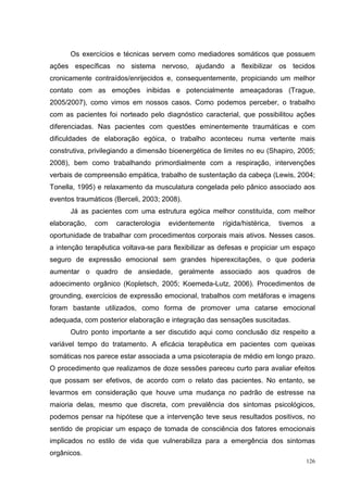 Os exercícios e técnicas servem como mediadores somáticos que possuem
ações específicas no sistema nervoso, ajudando a flexibilizar os tecidos
cronicamente contraídos/enrijecidos e, consequentemente, propiciando um melhor
contato com as emoções inibidas e potencialmente ameaçadoras (Trague,
2005/2007), como vimos em nossos casos. Como podemos perceber, o trabalho
com as pacientes foi norteado pelo diagnóstico caracterial, que possibilitou ações
diferenciadas. Nas pacientes com questões eminentemente traumáticas e com
dificuldades de elaboração egóica, o trabalho aconteceu numa vertente mais
construtiva, privilegiando a dimensão bioenergética de limites no eu (Shapiro, 2005;
2008), bem como trabalhando primordialmente com a respiração, intervenções
verbais de compreensão empática, trabalho de sustentação da cabeça (Lewis, 2004;
Tonella, 1995) e relaxamento da musculatura congelada pelo pânico associado aos
eventos traumáticos (Berceli, 2003; 2008).
      Já as pacientes com uma estrutura egóica melhor constituída, com melhor
elaboração,   com    caracterologia   evidentemente   rígida/histérica,   tivemos    a
oportunidade de trabalhar com procedimentos corporais mais ativos. Nesses casos.
a intenção terapêutica voltava-se para flexibilizar as defesas e propiciar um espaço
seguro de expressão emocional sem grandes hiperexcitações, o que poderia
aumentar o quadro de ansiedade, geralmente associado aos quadros de
adoecimento orgânico (Kopletsch, 2005; Koemeda-Lutz, 2006). Procedimentos de
grounding, exercícios de expressão emocional, trabalhos com metáforas e imagens
foram bastante utilizados, como forma de promover uma catarse emocional
adequada, com posterior elaboração e integração das sensações suscitadas.
      Outro ponto importante a ser discutido aqui como conclusão diz respeito a
variável tempo do tratamento. A eficácia terapêutica em pacientes com queixas
somáticas nos parece estar associada a uma psicoterapia de médio em longo prazo.
O procedimento que realizamos de doze sessões pareceu curto para avaliar efeitos
que possam ser efetivos, de acordo com o relato das pacientes. No entanto, se
levarmos em consideração que houve uma mudança no padrão de estresse na
maioria delas, mesmo que discreta, com prevalência dos sintomas psicológicos,
podemos pensar na hipótese que a intervenção teve seus resultados positivos, no
sentido de propiciar um espaço de tomada de consciência dos fatores emocionais
implicados no estilo de vida que vulnerabiliza para a emergência dos sintomas
orgânicos.
                                                                                    126
 