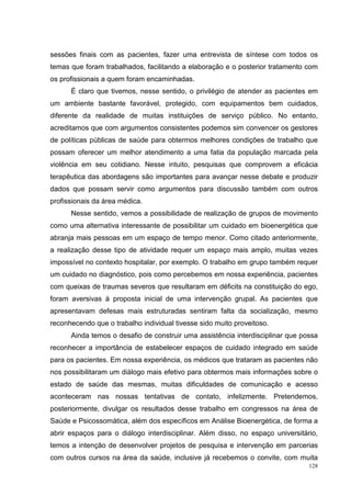 sessões finais com as pacientes, fazer uma entrevista de síntese com todos os
temas que foram trabalhados, facilitando a elaboração e o posterior tratamento com
os profissionais a quem foram encaminhadas.
      É claro que tivemos, nesse sentido, o privilégio de atender as pacientes em
um ambiente bastante favorável, protegido, com equipamentos bem cuidados,
diferente da realidade de muitas instituições de serviço público. No entanto,
acreditamos que com argumentos consistentes podemos sim convencer os gestores
de políticas públicas de saúde para obtermos melhores condições de trabalho que
possam oferecer um melhor atendimento a uma fatia da população marcada pela
violência em seu cotidiano. Nesse intuito, pesquisas que comprovem a eficácia
terapêutica das abordagens são importantes para avançar nesse debate e produzir
dados que possam servir como argumentos para discussão também com outros
profissionais da área médica.
      Nesse sentido, vemos a possibilidade de realização de grupos de movimento
como uma alternativa interessante de possibilitar um cuidado em bioenergética que
abranja mais pessoas em um espaço de tempo menor. Como citado anteriormente,
a realização desse tipo de atividade requer um espaço mais amplo, muitas vezes
impossível no contexto hospitalar, por exemplo. O trabalho em grupo também requer
um cuidado no diagnóstico, pois como percebemos em nossa experiência, pacientes
com queixas de traumas severos que resultaram em déficits na constituição do ego,
foram aversivas à proposta inicial de uma intervenção grupal. As pacientes que
apresentavam defesas mais estruturadas sentiram falta da socialização, mesmo
reconhecendo que o trabalho individual tivesse sido muito proveitoso.
      Ainda temos o desafio de construir uma assistência interdisciplinar que possa
reconhecer a importância de estabelecer espaços de cuidado integrado em saúde
para os pacientes. Em nossa experiência, os médicos que trataram as pacientes não
nos possibilitaram um diálogo mais efetivo para obtermos mais informações sobre o
estado de saúde das mesmas, muitas dificuldades de comunicação e acesso
aconteceram nas nossas tentativas de contato, infelizmente. Pretendemos,
posteriormente, divulgar os resultados desse trabalho em congressos na área de
Saúde e Psicossomática, além dos específicos em Análise Bioenergética, de forma a
abrir espaços para o diálogo interdisciplinar. Além disso, no espaço universitário,
temos a intenção de desenvolver projetos de pesquisa e intervenção em parcerias
com outros cursos na área da saúde, inclusive já recebemos o convite, com muita
                                                                                128
 