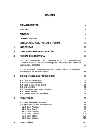 SUMÁRIO



     AGRADECIMENTOS                                                              v

     RESUMO                                                                     ix

     ABSTRACT                                                                    x

     LISTA DE SIGLAS                                                            xi

     LISTA DE GRÁFICOS, TABELAS E FIGURAS                                      xii

1.   INTRODUÇÃO                                                                15

2.   OBJETIVOS GERAIS E ESPECÍFICOS                                            24

3.   REVISÃO DE LITERATURA                                                     25

     3.1.   A   concepção      de    Psicossomática   da    Vegetoterapia
     Caracteroanalítica à Análise Bioenergética: uma perspectiva crítica da
     evolução dos conceitos                                                    25

     3.2. O sofrimento psicossomático no contemporâneo: o tratamento
     bioenergético do trauma e pânico                                          44

4.   CONSIDERAÇÕES METODOLÓGICAS                                               60

     4.1. Caracterização geral                                                 60
     4.2. Sujeitos participantes                                               62
     4.3. Local e situação de coleta                                           63
     4.4. Instrumentos                                                         64
     4.5. Procedimentos e fases de coleta                                      65
     4.6. Cuidados éticos                                                      67
     4.7. Método de análise de dados                                           67

5.   RESULTADOS                                                                71

     5.1. Perfil da clientela atendida                                         71
     5.2. Apresentação dos casos clínicos                                      77
       5.2.1. Caso Andreia                                                     78
       5.2.2. Caso Diana                                                       86
       5.2.3. Caso Daniela                                                     92
       5.2.4. Caso Danúbia                                                    101
       5.2.5. Caso Joana                                                      109
       5.2.6. Caso Susana                                                     112

6.   DISCUSSÕES                                                               117

                                                                               xiii
 