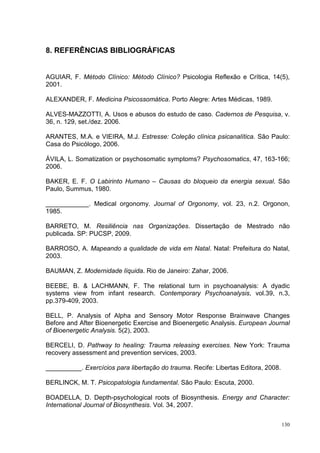 8. REFERÊNCIAS BIBLIOGRÁFICAS


AGUIAR, F. Método Clínico: Método Clínico? Psicologia Reflexão e Crítica, 14(5),
2001.

ALEXANDER, F. Medicina Psicossomática. Porto Alegre: Artes Médicas, 1989.

ALVES-MAZZOTTI, A. Usos e abusos do estudo de caso. Cadernos de Pesquisa, v.
36, n. 129, set./dez. 2006.

ARANTES, M.A. e VIEIRA, M.J. Estresse: Coleção clínica psicanalítica. São Paulo:
Casa do Psicólogo, 2006.

ÁVILA, L. Somatization or psychosomatic symptoms? Psychosomatics, 47, 163-166;
2006.

BAKER, E. F. O Labirinto Humano – Causas do bloqueio da energia sexual. São
Paulo, Summus, 1980.

____________. Medical orgonomy. Journal of Orgonomy, vol. 23, n.2. Orgonon,
1985.

BARRETO, M. Resiliência nas Organizações. Dissertação de Mestrado não
publicada. SP: PUCSP, 2009.

BARROSO, A. Mapeando a qualidade de vida em Natal. Natal: Prefeitura do Natal,
2003.

BAUMAN, Z. Modernidade líquida. Rio de Janeiro: Zahar, 2006.

BEEBE, B. & LACHMANN, F. The relational turn in psychoanalysis: A dyadic
systems view from infant research. Contemporary Psychoanalysis, vol.39, n.3,
pp.379-409, 2003.

BELL, P. Analysis of Alpha and Sensory Motor Response Brainwave Changes
Before and After Bioenergetic Exercise and Bioenergetic Analysis. European Journal
of Bioenergetic Analysis. 5(2), 2003.

BERCELI, D. Pathway to healing: Trauma releasing exercises. New York: Trauma
recovery assessment and prevention services, 2003.

__________. Exercícios para libertação do trauma. Recife: Libertas Editora, 2008.

BERLINCK, M. T. Psicopatologia fundamental. São Paulo: Escuta, 2000.

BOADELLA, D. Depth-psychological roots of Biosynthesis. Energy and Character:
International Journal of Biosynthesis. Vol. 34, 2007.

                                                                                    130
 