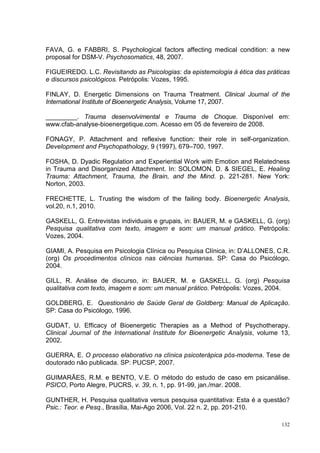 FAVA, G. e FABBRI, S. Psychological factors affecting medical condition: a new
proposal for DSM-V. Psychosomatics, 48, 2007.

FIGUEIREDO. L.C. Revisitando as Psicologias: da epistemologia à ética das práticas
e discursos psicológicos. Petrópolis: Vozes, 1995.

FINLAY, D. Energetic Dimensions on Trauma Treatment. Clinical Journal of the
International Institute of Bioenergetic Analysis, Volume 17, 2007.

_________. Trauma desenvolvimental e Trauma de Choque. Disponível em:
www.cfab-analyse-bioenergetique.com. Acesso em 05 de fevereiro de 2008.

FONAGY, P. Attachment and reflexive function: their role in self-organization.
Development and Psychopathology, 9 (1997), 679–700, 1997.

FOSHA, D. Dyadic Regulation and Experiential Work with Emotion and Relatedness
in Trauma and Disorganized Attachment. In: SOLOMON, D. & SIEGEL, E. Healing
Trauma: Attachment, Trauma, the Brain, and the Mind. p. 221-281. New York:
Norton, 2003.

FRECHETTE, L. Trusting the wisdom of the failing body. Bioenergetic Analysis,
vol.20, n.1, 2010.

GASKELL, G. Entrevistas individuais e grupais, in: BAUER, M. e GASKELL, G. (org)
Pesquisa qualitativa com texto, imagem e som: um manual prático. Petrópolis:
Vozes, 2004.

GIAMI, A. Pesquisa em Psicologia Clínica ou Pesquisa Clínica, in: D’ALLONES, C.R.
(org) Os procedimentos clínicos nas ciências humanas. SP: Casa do Psicólogo,
2004.

GILL, R. Análise de discurso, in: BAUER, M. e GASKELL, G. (org) Pesquisa
qualitativa com texto, imagem e som: um manual prático. Petrópolis: Vozes, 2004.

GOLDBERG, E. Questionário de Saúde Geral de Goldberg: Manual de Aplicação.
SP: Casa do Psicólogo, 1996.

GUDAT, U. Efficacy of Bioenergetic Therapies as a Method of Psychotherapy.
Clinical Journal of the International Institute for Bioenergetic Analysis, volume 13,
2002.

GUERRA, E. O processo elaborativo na clínica psicoterápica pós-moderna. Tese de
doutorado não publicada. SP: PUCSP, 2007.

GUIMARÃES, R.M. e BENTO, V.E. O método do estudo de caso em psicanálise.
PSICO, Porto Alegre, PUCRS, v. 39, n. 1, pp. 91-99, jan./mar. 2008.

GUNTHER, H. Pesquisa qualitativa versus pesquisa quantitativa: Esta é a questão?
Psic.: Teor. e Pesq., Brasília, Mai-Ago 2006, Vol. 22 n. 2, pp. 201-210.

                                                                                  132
 