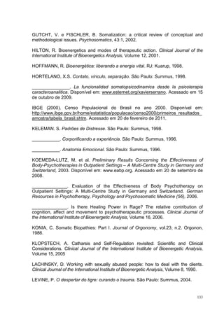 GUTCHT, V. e FISCHLER, B. Somatization: a critical review of conceptual and
methodological issues. Psychosomatics, 43:1, 2002.

HILTON, R. Bioenergetics and modes of therapeutic action. Clinical Journal of the
International Institute of Bioenergetics Analysis, Volume 12, 2001.

HOFFMANN, R. Bioenergética: liberando a energia vital. RJ: Kuarup, 1998.

HORTELANO, X.S. Contato, vínculo, separação. São Paulo: Summus, 1998.

_______________. La funcionalidad somatopsicodinamica desde la psicoterapia
caracteroanalitica. Disponível em: www.esternet.org/xavierserrano. Acessado em 15
de outubro de 2009.

IBGE (2000). Censo Populacional do Brasil no ano 2000. Disponível em:
http://www.ibge.gov.br/home/estatistica/populacao/censo2000/primeiros_resultados_
amostra/tabela_brasil.shtm. Acessado em 20 de fevereiro de 2011.

KELEMAN. S. Padrões de Distresse. São Paulo: Summus, 1998.

___________. Corporificando a experiência. São Paulo: Summus, 1996.

___________. Anatomia Emocional. São Paulo: Summus, 1996.

KOEMEDA-LUTZ, M. et al. Preliminary Results Concerning the Effectiveness of
Body-Psychotherapies in Outpatient Settings – A Multi-Centre Study in Germany and
Switzerland, 2003. Disponível em: www.eabp.org. Acessado em 20 de setembro de
2008.

______________. Evaluation of the Effectiveness of Body Psychotherapy on
Outpatient Settings: A Multi-Centre Study in Germany and Switzerland. German
Resources in Psychotherapy, Psychology and Psychosomatic Medicine (56), 2006.

______________. Is there Healing Power in Rage? The relative contribution of
cognition, affect and movement to psychotherapeutic processes. Clinical Journal of
the International Institute of Bioenergetic Analysis, Volume 16, 2006.

KONIA, C. Somatic Biopathies: Part I. Journal of Orgonomy, vol.23, n.2. Orgonon,
1986.

KLOPSTECH, A. Catharsis and Self-Regulation revisited: Scientific and Clinical
Considerations. Clinical Journal of the International Institute of Bioenergetic Analysis,
Volume 15, 2005

LACHINSKY, D. Working with sexually abused people: how to deal with the clients.
Clinical Journal of the International Institute of Bioenergetic Analysis, Volume 8, 1990.

LEVINE, P. O despertar do tigre: curando o trauma. São Paulo: Summus, 2004.


                                                                                      133
 