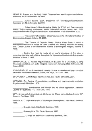 LEWIS, R. Trauma and the body, 2000. Disponível em www.bodymindcentral.com.
Acessado em 10 de fevereiro de 2009.

_________. Human trauma, 2004. Disponível em www.bodymindcentral.com.
Acessado em 10 de fevereiro de 2009.

__________. Robert Scaer’s Neurobiological Model for PTSD and Psychosomatic
Illness, Psychotherapy conference, Mount Sinai/NYU Medical Center, Feb, 2007.
Disponível em www.bodymindcentral.com. Acessado em 10 de fevereiro de 2009.

__________. The anatomy of empathy. Clinical Journal of the International Institute of
Bioenergetics Analysis, Volume 15, 2005.

__________. The Trauma of Cephalic Shock: Clinical Case Study in which a
Portuguese Man-of-War Faces the Jaws of Death and thereby Reclaims his Bodily
Self. Clinical Journal of the International Institute of Bioenergetic Analysis, Volume 8,
1998.

_________. Getting the head to reality sit on one’s shoulders: A first step in
grounding the false self. Clinical Journal of the International Institute of Bioenergetics
Analysis, Volume 2, 1986.

LIAKOPOULOS, M.. Analise Argumentativa, in: BAUER, M. e GASKELL, G. (org)
Pesquisa qualitativa com texto, imagens e sons: um manual prático. Petrópolis, RJ:
Vozes, 2002.

LYONS-RUTH, K. Implicit relational knowing: its role in develop and psychoanalytic
treatment. Infant Mental Health Journal, Vol. 19(3), 282–289, 1998.

LIPOVETSKY, G. Os tempos hipermodernos. São Paulo: Barcarolla, 2004.

LIPOWSKI, Z.J. Review of consultation psychiatry and psychosomatic medicine.
Psychosomatic Medicine, 1978.

______________. Somatization: the concept and its clinical application. American
Journal of Psychiatry, 145, 1358-1368, 1988.

LIPP, M. Manual do Inventário de Sintomas de Stress para Adultos de Lipp. SP:
Casa do Psicólogo, 2000.

LOWEN, A. O corpo em terapia: a abordagem bioenergética. São Paulo: Summus,
1988.

_________. O corpo traído. São Paulo: Summus, 1989.

_________. Bioenergética. São Paulo: Summus, 1990.

___________. O corpo em depressão. São Paulo: Summus, 1991.


                                                                                       134
 