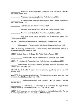 ___________. Exercícios de Bioenergética: o caminho para uma saúde vibrante.
São Paulo: Ágora, 1992.

___________. Amor, sexo e o seu coração. São Paulo: Summus, 1993.

___________. A espiritualidade do corpo: bioenergética para a saúde e harmonia.
São Paulo: Cultrix, 1995.

___________. Medo da vida. São Paulo: Summus, 1997.

___________. Alegria: a entrega ao corpo e à vida. São Paulo: Summus, 1998.

___________. The voice of the body. New York: Bioenergetic Press, 2005.

___________. Uma vida para o corpo: a autobiografia de Alexander Lowen. São
Paulo: Summus, 2006.

MARTY, P. A Psicossomática do adulto. Porto Alegre: Artes Médicas, 1990.

________. Mentalização e Psicossomática. São Paulo, Casa do Psicólogo, 1989.

MAYO, L. Sexually abused woman. Clinical Journal of the International Institute of
Bioenergetic Analysis, Volume 3, 1984.

MCDOUGALL, J. Teatros do Corpo. São Paulo: Martins Fontes, 1991.

_____________. Teatros do Eu. Rio de Janeiro, Editora Francisco Alves, 1990.

MEZAN, R. Interfaces da Psicanálise. São Paulo: Companhia das Letras, 2001.

________. Pesquisa em Psicanálise: algumas reflexões. Jornal de Psicanálise, São
Paulo, v. 70, p. 227-241, 2006.

MINAYO, M. O desafio do conhecimento: pesquisa qualitativa em saúde. SP:
Hucitec, 2006.

NAVARRO, F. A somatopsicodinâmica – Sistemática reichiana da patologia e da
clínica médica. São Paulo, Summus, 1995.

____________. Somatopsicodinâmica das biopatias. Rio de Janeiro, Relume
Dumará, 1991.

____________. A sistemática, a semiologia e a semântica da vegetoterapia
caracteroanalítica. Revista Reichiana, n.1, v.1, SP: Sedes, 1994.

NEDER, M. O psicólogo e a pesquisa psicológica na instituição hospitalar. Revista
de Psicologia Hospitalar, ano 6, n.2, vol.12. FMUSP, 1996.



                                                                               135
 