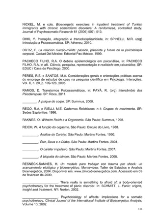 NICKEL, M. e cols. Bioenergetic exercises in inpatient treatment of Turkish
immigrants with chronic somatoform disorders: A randomized, controlled study.
Journal of Psychosomatic Research 61 (2006) 507– 513.

OHKI, Y. Interação, integração e transdisciplinaridade, in: SPINELLI, M.R. (org)
Introdução a Psicossomática. SP: Atheneu, 2010.

ORTIZ, F. La relación cuerpo-mente: pasado, presente y futuro de la psicoterapia
corporal. Cuidad Del Mexico: Editorial Pax México, 1999.

PACHECO FILHO, R.A. O debate epistemológico em psicanálise, in: PACHECO
FILHO, R.A. et alli. Ciência, pesquisa, representação e realidade em psicanálise. SP:
EDUC / Casa do Psicólogo, 2000.

PERES, R.S. e SANTOS, M.A. Considerações gerais e orientações práticas acerca
do emprego de estudos de caso na pesquisa científica em Psicologia. Interações.
Vol. X, n. 20, p. 109-126, 2005

RAMOS, D. Transtornos Psicossomáticos, in: PAYÁ, R. (org) Intercâmbio das
Psicoterapias. SP: Roca, 2011.

________. A psique do corpo. SP: Summus, 2000.

REGO, R.A. e RIELLI, M.E. Cadernos Reichianos, n.1: Grupos de movimento. SP:
Sedes Sapientiae, 1996.

RAKNES, O. Wilhelm Reich e a Orgonomia. São Paulo: Summus, 1998.

REICH, W. A função do orgasmo. São Paulo: Círculo do Livro, 1988.

_________. Análise do Caráter. São Paulo: Martins Fontes, 1990.

_________. Éter, Deus e o Diabo. São Paulo: Martins Fontes, 2004.

_________. O caráter impulsivo. São Paulo: Martins Fontes, 2007.

_________. A biopatia do câncer. São Paulo: Martins Fontes, 2008.

RESNECK-SANNES, H. Un modelo para trabajar con trauma por shock: un
acercamiento etológico y bioenergético. Montevideo: Taller de Estudios e Analisis
Bioenergetico, 2004. Disponível em: www.clinicabioenergetica.com. Acessado em 05
de fevereiro de 2009.

____________________. There really is something to afraid of: a body-oriented
psychotherapy for the treatment of panic disorder. In: SCHMITT, L. Panic: origins,
insight and treatment. NY: Norton, 2002.

____________________. Psychobiology of affects: implications for a somatic
psychotherapy. Clinical Journal of the International Institute of Bioenergetics Analysis,
Volume 13, 2002.
                                                                                      136
 