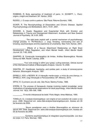 ROBBINS, R. Body approaches of treatment of panic, In: SCHMITT, L. Panic:
origins, insight and treatment. NY: Norton, 2002.

RUSSO, J. O corpo contra a palavra. São Paulo: Relume Dumará, 1996.

SCAER, R. The Neurophysiology of Dissociation and Chronic Disease. Applied
Psychophysiology and Biofeedback, 26(1), 73-91, 2001.

SCHORE, A. Dyadic Regulation and Experiential Work with Emotion and
Relatedness in Trauma and Disorganized Attachment. Australian and New Zealand
Journal of Psychiatry, 36, 9-30, 2002.

____________. The right brain implicit self: a central mechanism of psychotherapy
change process. In: PETRUCELLI, J. (org). Knowing, not-knowing and sort of
knowing: psychoanalysis and the experience of uncertainly. New York: Karnac, 2001.

____________. Effects of a Secure Attachment Relationship on Right Brain
Development, Affect Regulation, and Infant Mental Health. Infant Mental Health
Journal, 22, 7-66, 2008.

SHAPIRO, B. Construção bioenergética de limites. Análise Bioenergética: Revista
Clínica do IIBA. Recife: Libertas, 2006.

__________. Your core energy is within your grasp: curling exercises. Clinical Journal
of the International Institute of Bioenergetics Analysis, Volume 18, 2008.

SINATRA, ST. Heartbreak, heartache, and cardiac pain: a study of coronary-prone
behavior. Bioenergetic Analysis, 1987.

SPINELLI, M.R. e NEDER, M. A interação mente-corpo: o início de uma doença, in:
SPINELLI, M.R. (org) Introdução a Psicossomática. SP: Atheneu, 2010.

SPITZ, R. O primeiro ano de vida. São Paulo: Martins Fontes, 1988.

STERN, D. The process of therapeutic change involving implicit knowledge: some
implications of developmental observations for adult psychology. Infant Mental Health
Journal, Vol. 19(3), 300–308, 1998.

_________. O mundo interpessoal do bebê. Porto Alegre: Artes Médicas, 1995.

TONELLA, G. L’analyse bioenergetique: son origine et son evolution de Lowen a nos
jours. 2008. Disponível em: www.cfab-analyse-bioenergetique.com. Acesso em 05
de fevereiro de 2009.

___________. Novos paradigmas para a Análise Bioenergética ao alvorecer do
século XXI, 2008. Disponível em: www.cfab-analyse-bioenergetique.com. Acesso em
05 de fevereiro de 2009.

___________. Symtome psychosomatique et integration psychocorporelle. Les lieux
du corps, n.2. Paris: Morriset, 1995.
                                                                                   137
 