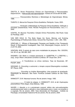 TROTTA, E. Novas Perspectivas Clínicas em Orgonoterapia e Psicossomática.
Disponível em: <www.ax.apc.org/~jgco/orgoniza>. Acesso em 30 de abril de 2008.

__________. Psicossomática Reichiana e Metodologia da Orgonoterapia. Mimeo,
1996.

TURATO, E. Manual de Pesquisa Clínico-Qualitativa. Petrópolis: Vozes, 2003.

__________. Introdução à Metodologia da Pesquisa Clínico-Qualitativa: Definição e
principais características. Porto: Revista Portuguesa de Psicossomática, vol.2, n.1,
2000.

UCHITEL, M. Neurose Traumática: Coleção Clínica Psicanalítica. São Paulo: Casa
do Psicólogo, 2007.

VAN DER KOLK, B. The Body Keeps the Score: Memory and Evolving
Psychobiology of Posttraumatic Stress. Harvard Rev Psychiatry 1; 253 – 265, 1994.

VENTLING. C. Efficacy of Bioenergetic Therapies and Stability of the Therapeutic
Result: A Retrospective Investigation. New York: Bioenergetic Analysis Journal 13
(1):57-76, 2002.

VENTURA, M.M. O estudo de caso como modalidade de pesquisa. Rev. SOCERJ,
Vol. 20 n.5. pp. 383-386, 2007.

WAGNER, C.M. Reich e a terapia psicorporal, in: ALBERTINI, P. e FREITAS, L.
(org). Jung e Reich: articulando conceitos e práticas. SP: Grupo Gen, 2010.

____________. A Transferência na clínica reichiana. Tese de Doutorado. SP:
PUCSP, 2000.

WEIGAND, O. Grounding e autonomia: a terapia corporal Bioenergética revisitada.
SP: Plexus, 2006.

___________. Grounding na Análise Bioenergética: Uma proposta de atualização.
Dissertação de Mestrado. São Paulo: Pontifícia Unidade Católica de São Paulo,
2005.

WINNICOTT, D.W. Natureza humana. Rio de Janeiro: Imago, 1992.

_______________. O medo do colapso, in: WINNICOTT, D.W. et alli. Explorações
psicanalíticas. Porto Alegre: Artes Médicas, 1988.

XAVIER, J. Atenção a si e psicoterapia corporal: efeitos das auto-estimulações
somatossensoriais sobre a atenção e suas implicações para o corpo, as emoções e
a cognição. Rio de Janeiro, 2004. Tese (Doutorado em Psicologia) – Instituto de
Psicologia, Universidade Federal do Rio de Janeiro, Rio de Janeiro, 2004



                                                                                 138
 