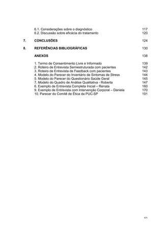 6.1. Considerações sobre o diagnóstico                        117
     6.2. Discussão sobre eficácia do tratamento                   120

7.   CONCLUSÕES                                                    124

8.   REFERÊNCIAS BIBLIOGRÁFICAS                                    130

     ANEXOS                                                        138

     1. Termo de Consentimento Livre e Informado                   139
     2. Roteiro de Entrevista Semiestruturada com pacientes        142
     3. Roteiro de Entrevista de Feedback com pacientes            143
     4. Modelo do Parecer do Inventário de Sintomas de Stress      144
     5. Modelo do Parecer do Questionário Saúde Geral              145
     7. Modelo do Quadro de Análise Qualitativa - Roberta          147
     6. Exemplo de Entrevista Completa Inicial – Renata            160
     9. Exemplo de Entrevista com Intervenção Corporal – Daniela   170
     10. Parecer do Comitê de Ética da PUC-SP                      191




                                                                    xiv
 