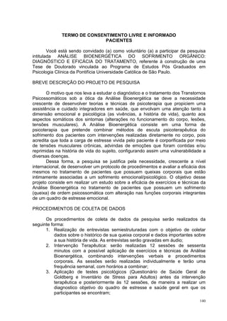 TERMO DE CONSENTIMENTO LIVRE E INFORMADO
                             PACIENTES

        Você está sendo convidado (a) como voluntário (a) a participar da pesquisa
intitulada ANÁLISE BIOENERGÉTICA DO SOFRIMENTO ORGÂNICO:
DIAGNÓSTICO E EFICÁCIA DO TRATAMENTO, referente à construção de uma
Tese de Doutorado vinculada ao Programa de Estudos Pós Graduados em
Psicologia Clínica da Pontifícia Universidade Católica de São Paulo.

BREVE DESCRIÇÃO DO PROJETO DE PESQUISA

       O motivo que nos leva a estudar o diagnóstico e o tratamento dos Transtornos
Psicossomáticos sob a ótica da Análise Bioenergética se deve a necessidade
crescente de desenvolver teorias e técnicas de psicoterapia que propiciem uma
assistência e cuidado integradores em saúde, que envolvam uma atenção tanto à
dimensão emocional e psicológica (as vivências, a história de vida), quanto aos
aspectos somáticos dos sintomas (alterações no funcionamento do corpo, lesões,
tensões musculares). A Análise Bioenergética consiste em uma forma de
psicoterapia que pretende combinar métodos de escuta psicoterapêutica do
sofrimento dos pacientes com intervenções realizadas diretamente no corpo, pois
acredita que toda a carga de estresse vivida pelo paciente é corporificada por meio
de tensões musculares crônicas, advindas de emoções que foram contidas e/ou
reprimidas na história de vida do sujeito, configurando assim uma vulnerabilidade a
diversas doenças.
       Dessa forma, a pesquisa se justifica pela necessidade, crescente a nível
internacional, de desenvolver um protocolo de procedimentos e avaliar a eficácia dos
mesmos no tratamento de pacientes que possuem queixas corporais que estão
intimamente associadas a um sofrimento emocional/psicológico. O objetivo desse
projeto consiste em realizar um estudo sobre a eficácia de exercícios e técnicas da
Análise Bioenergética no tratamento de pacientes que possuem um sofrimento
(queixa) de ordem psicossomática com alteração nas funções corporais integrantes
de um quadro de estresse emocional.

PROCEDIMENTOS DE COLETA DE DADOS

      Os procedimentos de coleta de dados da pesquisa serão realizados da
seguinte forma:
      1. Realização de entrevistas semiestruturadas com o objetivo de coletar
           dados sobre o histórico de sua queixa corporal e dados importantes sobre
           a sua história de vida. As entrevistas serão gravadas em áudio;
      2. Intervenção Terapêutica: serão realizadas 12 sessões de sessenta
           minutos com a possível aplicação de exercícios e técnicas de Análise
           Bioenergética, combinando intervenções verbais e procedimentos
           corporais. As sessões serão realizadas individualmente e terão uma
           frequência semanal, com horários a combinar;
      3. Aplicação de testes psicológicos (Questionário de Saúde Geral de
           Goldberg e Inventário de Stress para Adultos) antes da intervenção
           terapêutica e posteriormente às 12 sessões, de maneira a realizar um
           diagnostico objetivo do quadro de estresse e saúde geral em que os
           participantes se encontram;
                                                                                 140
 