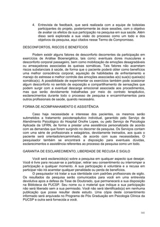 4. Entrevista de feedback, que será realizada com a equipe de bolsistas
         participantes do projeto, posteriormente às doze sessões, com o objetivo
         de avaliar os efeitos da sua participação na pesquisa em sua saúde. Além
         disso será explorada a sua visão do processo como um todo e dos
         objetivos da pesquisa, aqui citados nesse Termo de Compromisso.

DESCONFORTOS, RISCOS E BENEFÍCIOS

       Podem existir alguns fatores de desconforto decorrentes da participação em
exercícios de Análise Bioenergética, tais como: eventuais dores musculares e
desconforto corporal passageiro, bem como mobilização de emoções desagradáveis
ou ameaçadoras associadas às queixas somáticas. Tais fatores não acarretam
riscos substanciais à saúde, de forma que o paciente poderá obter como benefícios
uma melhor consciência corporal, aquisição de habilidades de enfrentamento e
manejo do estresse e melhor controle das emoções associadas a(s) sua(s) queixa(s)
somática(s). A possibilidade de experimentar os exercícios também pode ocasionar
algum desconforto no sentido de exposição e compartilhamento de sensações que
podem surgir com a eventual descarga emocional associada aos procedimentos,
mas que serão devidamente trabalhadas por meio do contrato terapêutico,
esclarecimentos durante todo o processo de pesquisa e encaminhamentos para
outros profissionais de saúde, quando necessário.

FORMA DE ACOMPANHAMENTO E ASSISTÊNCIA

       Caso haja necessidade e interesse dos pacientes, os mesmos serão
submetidos a tratamento psicoterapêutico individual, garantido pelo Serviço de
Atendimento Psicológico do Hospital Onofre Lopes, ou pelo Serviço de Psicologia
Aplicada da UFRN, de forma a prestar uma assistência personalizada de acordo
com as demandas que forem surgindo no decorrer da pesquisa. Os Serviços contam
com uma série de profissionais e estagiários, devidamente treinados, aos quais o
paciente será orientado/encaminhado, de acordo com suas necessidades. O
pesquisador também se encontrará a disposição para eventuais dúvidas,
esclarecimentos e assistência referentes ao processo da pesquisa como um todo.

GARANTIA DE ESCLARECIMENTO, LIBERDADE DE RECUSA E SIGILO

        Você será esclarecido(a) sobre a pesquisa em qualquer aspecto que desejar.
Você é livre para recusar-se a participar, retirar seu consentimento ou interromper a
participação a qualquer momento. A sua participação é voluntária e a recusa em
participar não irá acarretar qualquer penalidade ou perda de benefícios.
        O pesquisador irá tratar a sua identidade com padrões profissionais de sigilo.
Os resultados da pesquisa serão comunicados para você em uma entrevista
devolutiva apos a defesa da Tese de Doutorado, que permanecerá a sua disposição
na Biblioteca da PUCSP. Seu nome ou o material que indique a sua participação
não será liberado sem a sua permissão. Você não será identificado(a) em nenhuma
publicação que possa resultar deste estudo. Uma cópia deste consentimento
informado será arquivada no Programa de Pós Graduação em Psicologia Clínica da
PUCSP e outra será fornecida a você.


                                                                                   141
 
