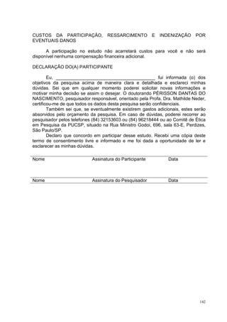 CUSTOS DA PARTICIPAÇÃO,            RESSARCIMENTO        E   INDENIZAÇÃO     POR
EVENTUAIS DANOS

      A participação no estudo não acarretará custos para você e não será
disponível nenhuma compensação financeira adicional.

DECLARAÇÃO DO(A) PARTICIPANTE

        Eu, _______________________________________ fui informada (o) dos
objetivos da pesquisa acima de maneira clara e detalhada e esclareci minhas
dúvidas. Sei que em qualquer momento poderei solicitar novas informações e
motivar minha decisão se assim o desejar. O doutorando PÉRISSON DANTAS DO
NASCIMENTO, pesquisador responsável, orientado pela Profa. Dra. Mathilde Neder,
certificou-me de que todos os dados desta pesquisa serão confidenciais.
        Também sei que, se eventualmente existirem gastos adicionais, estes serão
absorvidos pelo orçamento da pesquisa. Em caso de dúvidas, poderei recorrer ao
pesquisador pelos telefones (84) 32153603 ou (84) 96218444 ou ao Comitê de Ética
em Pesquisa da PUCSP, situado na Rua Ministro Godoi, 696, sala 63-E, Perdizes,
São Paulo/SP.
        Declaro que concordo em participar desse estudo. Recebi uma cópia deste
termo de consentimento livre e informado e me foi dada a oportunidade de ler e
esclarecer as minhas dúvidas.

Nome                       Assinatura do Participante          Data



Nome                       Assinatura do Pesquisador           Data




                                                                              142
 
