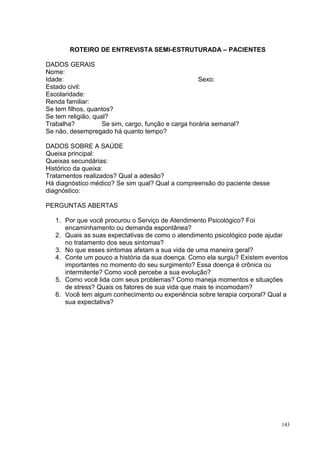 ROTEIRO DE ENTREVISTA SEMI-ESTRUTURADA – PACIENTES

DADOS GERAIS
Nome:
Idade:                                               Sexo:
Estado civil:
Escolaridade:
Renda familiar:
Se tem filhos, quantos?
Se tem religião, qual?
Trabalha?           Se sim, cargo, função e carga horária semanal?
Se não, desempregado há quanto tempo?

DADOS SOBRE A SAÚDE
Queixa principal:
Queixas secundárias:
Histórico da queixa:
Tratamentos realizados? Qual a adesão?
Há diagnóstico médico? Se sim qual? Qual a compreensão do paciente desse
diagnóstico:

PERGUNTAS ABERTAS

   1. Por que você procurou o Serviço de Atendimento Psicológico? Foi
      encaminhamento ou demanda espontânea?
   2. Quais as suas expectativas de como o atendimento psicológico pode ajudar
      no tratamento dos seus sintomas?
   3. No que esses sintomas afetam a sua vida de uma maneira geral?
   4. Conte um pouco a história da sua doença. Como ela surgiu? Existem eventos
      importantes no momento do seu surgimento? Essa doença é crônica ou
      intermitente? Como você percebe a sua evolução?
   5. Como você lida com seus problemas? Como maneja momentos e situações
      de stress? Quais os fatores de sua vida que mais te incomodam?
   6. Você tem algum conhecimento ou experiência sobre terapia corporal? Qual a
      sua expectativa?




                                                                            143
 