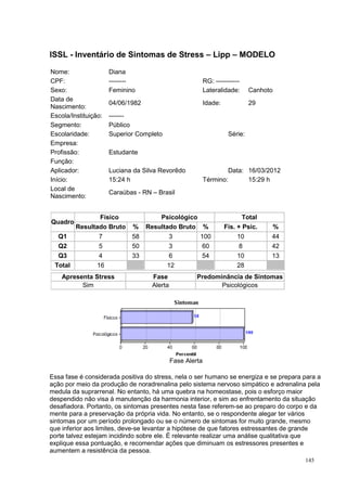 ISSL - Inventário de Sintomas de Stress – Lipp – MODELO

Nome:                 Diana
CPF:                  --------                             RG: -----------
Sexo:                 Feminino                             Lateralidade:      Canhoto
Data de
                      04/06/1982                           Idade:             29
Nascimento:
Escola/Instituição:   -------
Segmento:             Público
Escolaridade:         Superior Completo                              Série:
Empresa:
Profissão:            Estudante
Função:
Aplicador:            Luciana da Silva Revorêdo                     Data: 16/03/2012
Início:               15:24 h                              Término:       15:29 h
Local de
                      Caraúbas - RN – Brasil
Nascimento:


                Físico                 Psicológico                         Total
Quadro
         Resultado Bruto     %     Resultado Bruto %                Fis. + Psic.        %
  Q1             7           58           3            100              10          44
  Q2             5           50           3             60              8           42
  Q3             4           33           6             54              10          13
 Total           16                       12                            28
    Apresenta Stress                Fase              Predominância de Sintomas
          Sim                       Alerta                   Psicológicos




                                             Fase Alerta

Essa fase é considerada positiva do stress, nela o ser humano se energiza e se prepara para a
ação por meio da produção de noradrenalina pelo sistema nervoso simpático e adrenalina pela
medula da suprarrenal. No entanto, há uma quebra na homeostase, pois o esforço maior
despendido não visa à manutenção da harmonia interior, e sim ao enfrentamento da situação
desafiadora. Portanto, os sintomas presentes nesta fase referem-se ao preparo do corpo e da
mente para a preservação da própria vida. No entanto, se o respondente alegar ter vários
sintomas por um período prolongado ou se o número de sintomas for muito grande, mesmo
que inferior aos limites, deve-se levantar a hipótese de que fatores estressantes de grande
porte talvez estejam incidindo sobre ele. É relevante realizar uma análise qualitativa que
explique essa pontuação, e recomendar ações que diminuam os estressores presentes e
aumentem a resistência da pessoa.
                                                                                            145
 