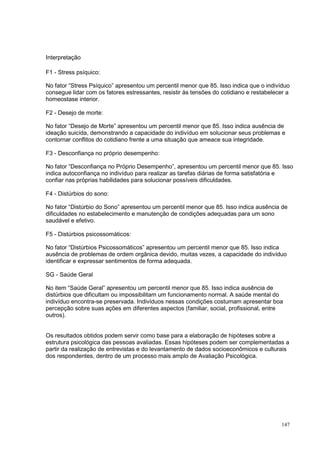 Interpretação

F1 - Stress psíquico:

No fator “Stress Psíquico” apresentou um percentil menor que 85. Isso indica que o indivíduo
consegue lidar com os fatores estressantes, resistir às tensões do cotidiano e restabelecer a
homeostase interior.

F2 - Desejo de morte:

No fator “Desejo de Morte” apresentou um percentil menor que 85. Isso indica ausência de
ideação suicída, demonstrando a capacidade do indivíduo em solucionar seus problemas e
contornar conflitos do cotidiano frente a uma situação que ameace sua integridade.

F3 - Desconfiança no próprio desempenho:

No fator “Desconfiança no Próprio Desempenho”, apresentou um percentil menor que 85. Isso
indica autoconfiança no indivíduo para realizar as tarefas diárias de forma satisfatória e
confiar nas próprias habilidades para solucionar possíveis dificuldades.

F4 - Distúrbios do sono:

No fator “Distúrbio do Sono” apresentou um percentil menor que 85. Isso indica ausência de
dificuldades no estabelecimento e manutenção de condições adequadas para um sono
saudável e efetivo.

F5 - Distúrbios psicossomáticos:

No fator “Distúrbios Psicossomáticos” apresentou um percentil menor que 85. Isso indica
ausência de problemas de ordem orgânica devido, muitas vezes, a capacidade do indivíduo
identificar e expressar sentimentos de forma adequada.

SG - Saúde Geral

No item “Saúde Geral” apresentou um percentil menor que 85. Isso indica ausência de
distúrbios que dificultam ou impossibilitam um funcionamento normal. A saúde mental do
indivíduo encontra-se preservada. Indivíduos nessas condições costumam apresentar boa
percepção sobre suas ações em diferentes aspectos (familiar, social, profissional, entre
outros).


Os resultados obtidos podem servir como base para a elaboração de hipóteses sobre a
estrutura psicológica das pessoas avaliadas. Essas hipóteses podem ser complementadas a
partir da realização de entrevistas e do levantamento de dados socioeconômicos e culturais
dos respondentes, dentro de um processo mais amplo de Avaliação Psicológica.




                                                                                         147
 