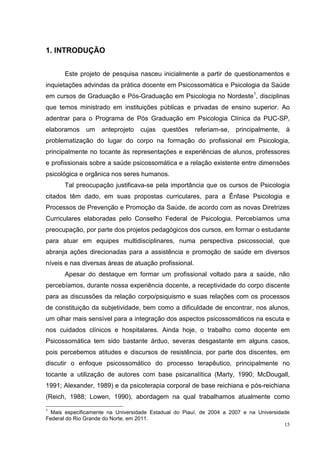 1. INTRODUÇÃO


       Este projeto de pesquisa nasceu inicialmente a partir de questionamentos e
inquietações advindas da prática docente em Psicossomática e Psicologia da Saúde
em cursos de Graduação e Pós-Graduação em Psicologia no Nordeste1, disciplinas
que temos ministrado em instituições públicas e privadas de ensino superior. Ao
adentrar para o Programa de Pós Graduação em Psicologia Clínica da PUC-SP,
elaboramos    um    anteprojeto   cujas   questões     referiam-se,   principalmente,   à
problematização do lugar do corpo na formação do profissional em Psicologia,
principalmente no tocante às representações e experiências de alunos, professores
e profissionais sobre a saúde psicossomática e a relação existente entre dimensões
psicológica e orgânica nos seres humanos.
       Tal preocupação justificava-se pela importância que os cursos de Psicologia
citados têm dado, em suas propostas curriculares, para a Ênfase Psicologia e
Processos de Prevenção e Promoção da Saúde, de acordo com as novas Diretrizes
Curriculares elaboradas pelo Conselho Federal de Psicologia. Percebíamos uma
preocupação, por parte dos projetos pedagógicos dos cursos, em formar o estudante
para atuar em equipes multidisciplinares, numa perspectiva psicossocial, que
abranja ações direcionadas para a assistência e promoção de saúde em diversos
níveis e nas diversas áreas de atuação profissional.
       Apesar do destaque em formar um profissional voltado para a saúde, não
percebíamos, durante nossa experiência docente, a receptividade do corpo discente
para as discussões da relação corpo/psiquismo e suas relações com os processos
de constituição da subjetividade, bem como a dificuldade de encontrar, nos alunos,
um olhar mais sensível para a integração dos aspectos psicossomáticos na escuta e
nos cuidados clínicos e hospitalares. Ainda hoje, o trabalho como docente em
Psicossomática tem sido bastante árduo, severas desgastante em alguns casos,
pois percebemos atitudes e discursos de resistência, por parte dos discentes, em
discutir o enfoque psicossomático do processo terapêutico, principalmente no
tocante a utilização de autores com base psicanalítica (Marty, 1990; McDougall,
1991; Alexander, 1989) e da psicoterapia corporal de base reichiana e pós-reichiana
(Reich, 1988; Lowen, 1990), abordagem na qual trabalhamos atualmente como
1
  Mais especificamente na Universidade Estadual do Piauí, de 2004 a 2007 e na Universidade
Federal do Rio Grande do Norte, em 2011.
                                                                                        15
 
