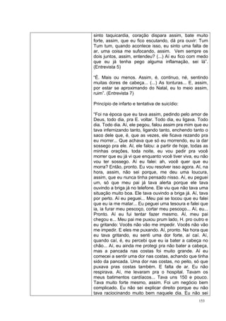 sinto taquicardia, coração dispara assim, bate muito
forte, assim, que eu fico escutando, dá pra ouvir: Tum
Tum tum, quando acontece isso, eu sinto uma falta de
ar, uma coisa me sufocando, assim. Vem sempre os
dois juntos, assim, entendeu? (...) Aí eu fico com medo
que eu já tenha pego alguma inflamação, sei lá”.
(Entrevista 5)

“É. Mais ou menos. Assim, é, continuo, né, sentindo
muitas dores de cabeça... (...) As tonturas... E, assim,
por estar se aproximando do Natal, eu to meio assim,
ruim”. (Entrevista 7)

Princípio de infarto e tentativa de suicídio:

“Foi na época que eu tava assim, pedindo pelo amor de
Deus, todo dia, pra E. voltar. Todo dia, eu ligava. Todo
dia. Todo dia. Aí, ele pegou, falou assim pra mim que eu
tava infernizando tanto, ligando tanto, enchendo tanto o
saco dele que, é, que as vezes, ele ficava rezando pra
eu morrer... Que achava que só eu morrendo, eu ia dar
sossego pra ele. Aí, ele falou: a partir de hoje, todas as
minhas orações, toda noite, eu vou pedir pra você
morrer que eu já vi que enquanto você tiver viva, eu não
vou ter sossego. Aí eu falei: ah, você quer que eu
morra? Então, pronto. Eu vou resolver isso agora. Aí, na
hora, assim, não sei porque, me deu uma loucura,
assim, que eu nunca tinha pensado nisso. Aí, eu peguei
um, só que meu pai já tava alerta porque ele tava
ouvindo a briga já no telefone. Ele viu que não tava uma
situação muito boa. Ele tava ouvindo a briga já. Aí, tava
por perto. Aí eu peguei... Meu pai se tocou que eu falei
que eu ia me matar... Eu peguei uma tesoura e falei que
ia, ia furar meu pescoço, cortar meu pescoço... Aí, eu...
Pronto. Aí eu fui tentar fazer mesmo. Aí, meu pai
chegou e... Meu pai me puxou prum lado, H. pro outro e
eu gritando: Vocês não vão me impedir. Vocês não vão
me impedir. E eles me puxando. Aí, pronto. Na hora que
eu tava gritando, eu senti uma dor forte, aí caí. Aí,
quando caí, é, eu percebi que eu ia bater a cabeça no
chão... Aí, eu ainda me protegi pra não bater a cabeça,
mas a pancada nas costas foi muito grande. Aí eu
comecei a sentir uma dor nas costas, achando que tinha
sido da pancada. Uma dor nas costas, no peito, só que
puxava pras costas também. E falta de ar. Eu não
respirava. Aí, me levaram pra o hospital. Tavam os
meus batimentos cardíacos... Tava uns 150 e pouco.
Tava muito forte mesmo, assim. Foi um negócio bem
complicado. Eu não sei explicar direito porque eu não
tava raciocinando muito bem naquele dia. Eu não sei
                                                     153
 