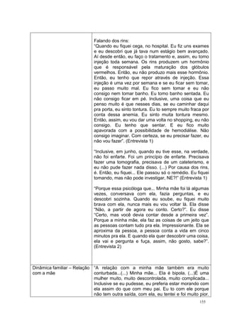 Falando dos rins:
                             “Quando eu fiquei cega, no hospital. Eu fiz uns exames
                             e eu descobri que já tava num estágio bem avançado.
                             Aí desde então, eu faço o tratamento e, assim, eu tomo
                             injeção toda semana. Os rins produzem um hormônio
                             que é responsável pela maturação dos glóbulos
                             vermelhos. Então, eu não produzo mais esse hormônio.
                             Então, eu tenho que repor através de injeção. Essa
                             injeção é uma vez por semana e se eu ficar sem tomar,
                             eu passo muito mal. Eu fico sem tomar e eu não
                             consigo nem tomar banho. Eu tomo banho sentada. Eu
                             não consigo ficar em pé. Inclusive, uma coisa que eu
                             penso muito é que nesses dias, se eu caminhar daqui
                             pra porta, eu sinto tontura. Eu to sempre muito fraca por
                             conta dessa anemia. Eu sinto muita tontura mesmo.
                             Então, assim, eu vou dar uma volta no shopping, eu não
                             consigo. Eu tenho que sentar. E eu fico muito
                             apavorada com a possibilidade de hemodiálise. Não
                             consigo imaginar. Com certeza, se eu precisar fazer, eu
                             não vou fazer”. (Entrevista 1)

                             “Inclusive, em junho, quando eu tive esse, na verdade,
                             não foi enfarte. Foi um princípio de enfarte. Precisava
                             fazer uma tomografia, precisava de um cateterismo, e
                             eu não pude fazer nada disso. (...) Por causa dos rins,
                             é. Então, eu fiquei... Ele passou só o remédio. Eu fiquei
                             tomando, mas não pode investigar, NE?!” (Entrevista 1)

                             “Porque essa psicóloga que... Minha mãe foi lá algumas
                             vezes, conversava com ela, fazia perguntas, e eu
                             descobri sozinha. Quando eu soube, eu fiquei muito
                             brava com ela, nunca mais eu vou voltar lá. Ela disse
                             “Não, a partir de agora eu conto. Certo?”. Eu disse
                             “Certo, mas você devia contar desde a primeira vez”.
                             Porque a minha mãe, ela faz as coisas de um jeito que
                             as pessoas contam tudo pra ela. Impressionante. Ela se
                             aproxima da pessoa, a pessoa conta a vida em cinco
                             minutos pra ela. E quando ela quer descobrir uma coisa,
                             ela vai e pergunta e fuça, assim, não gosto, sabe?”.
                             (Entrevista 2)



Dinâmica familiar – Relação “A relação com a minha mãe também era muito
com a mãe                   conturbada...(...) Minha mãe... Ela é bipola. (...)É uma
                            mulher muito, muito descontrolada, muito complicada...
                            Inclusive se eu pudesse, eu preferia estar morando com
                            ela assim do que com meu pai. Eu to com ele porque
                            não tem outra saída, com ela, eu tentei e foi muito pior.
                                                                                 155
 