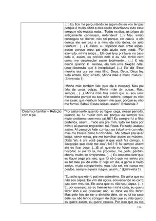 (...) Eu fico me perguntando se algum dia eu vou ter paz
                             porque é muito difícil e eles estão divorciados todo esse
                             tempo e não mudou nada... Todos os dias, as brigas de
                             antigamente continuam, entendeu? (...) Meu irmão
                             conseguiu se libertar, não sei porque, ele casou e ela
                             deixou ele em paz e a mim ela não deixa, de jeito
                             nenhum... (...) E assim, eu dependo dela entre aspas,
                             assim porque meu pai não ajuda com nada. Por
                             exemplo, minha roupa... Ela que leva pra lavar na casa
                             dela e, assim, eu preciso dela e eu não tenho nem
                             como me desvincular assim totalmente... (...) E ela
                             desde quando H. nasceu, ela tem uma fixação nele,
                             uma obsessão que é inexplicável. (...) Ela diz ‘Esse
                             menino era pra ser meu filho, Deus, Deus, Deus fez
                             tudo errado, tudo errado’. Minha mãe é muito maluca”.
                             (Entrevista 1)

                             “Minha mãe também fala (que ela é incapaz). Meu pai
                             fala de umas coisas. Minha mãe de outras. Mas,
                             sempre... (...) Minha mãe fala assim que eu sou uma
                             fracassada porque eu sou mãe solteira, porque eu não
                             me casei, que nenhum homem me quer, porque eu não
                             me formei. Sabe? Essas coisas, assim”. Entrevista 7

Dinâmica familiar – Relação “Foi justamente quando eu fiquei cega, nesse período,
com o pai                   quando eu fui morar com ele porque eu sempre tive
                            muito problema com meu pai,NE? Eu sempre fui a filha
                            preferida, assim... Tudo era pra mim, tudo ele fazia por
                            mim e aí quando engravidei, foi. Risos. Foi tudo, acabou
                            assim. Aí parou de falar comigo, eu trabalhava com ele,
                            mas me tratava como funcionária... Me botava pra lavar
                            louça, servir mesa, pra me humilhar assim ao máximo.
                            Dizia “ah, é pra você pagar o que você fez comigo, a
                            decepção que você me deu”, NE? E foi sempre assim
                            até eu ficar cega. (...)E aí, quando eu fiquei cega, no
                            hospital, aí ele foi lá, me procurou, me pediu perdão,
                            chorou muito, se arrependeu. (....) Eu costumo dizer que
                            eu fiquei cega pra isso, que foi só o que me serviu pra
                            eu ter meu pai de volta. E hoje em dia, a gente é muito
                            amigo, muito companheiro, mas não sei, ele nunca me
                            perdoa, sempre aquela mágoa, assim...” (Entrevista 1)

                             “Eu acho que ele (o pai) me subestima. Ele acha que eu
                             não sou capaz. Eu vim até agora, conversando no carro
                             isso com meu tio. Ele acha que eu não sou capaz. (...):
                             É, por exemplo, se eu tivesse na minha casa, eu quero
                             fazer isso e ele dissesse: não, eu dizia: eu vou fazer.
                             Mas pelo fato de ser o dinheiro dele, de eu tá na casa
                             dele, eu não tenho coragem de dizer que eu não quero,
                             eu quero assim, eu quero assado. Por isso que eu me
                                                                                 156
 