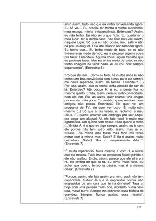 sinto assim, tudo isso que eu vinha conversando agora.
Eu só vou... Eu preciso ter minha a minha autonomia,
meu espaço, minha independência. Entendeu? Assim,
eu não tenho. Eu não sei o que fazer. Eu queria ter o
meu lugar, ter a minha casa, não ficar naquele quarto,
naquele lugar. Só que eu não posso, meu salário não
dá pra um aluguel. Tava até falando isso também agora.
Eu tenho que... Eu tenho medo de tudo, se eu não
tivesse esse medo de tudo, eu ia procurar alguma coisa
pra fazer. Entendeu? Alguma coisa, algum trabalho que
eu pudesse fazer. Mas eu tenho medo de tudo, eu não
tenho coragem de fazer nada. Aí eu vou ficar sempre
dependendo”. (Entrevista 5)

“Porque ele tem... Como eu falei, há muitos anos eu não
tenho uma boa convivência com o meu pai e ele sempre
me deixa separado, assim, da família. Entendeu? (..)
Por isso, assim, que eu tenho tanta vontade de sair de
lá. Entendeu? Até porque H. e eu, a gente fica no
mesmo quarto. Então, assim, nem eu tenho privacidade,
nem ele tem. Ele, as vezes, quer chamar uns amigos
pra estudar, não pode. Eu também quero receber meus
amigos, não posso. Entendeu? Ele quer ver um
programa de TV, ele quer ver outro. É muito ruim
mesmo (...) Só que aí, as vezes, eu reclamo: ai meu
Deus. Eu queria arrumar um emprego pra sair daqui,
pra pagar um aluguel. Aí, ele fala: você é muito mal
agradecida. Um quarto bom desse. Esse quarto é ótimo
(...)Então. Aí é o que eu digo sempre, assim: eu to com
ele porque não tem outro jeito, assim, mas se eu
tivesse... Se minha mãe fosse mais fácil, mil vezes
morar com a minha mãe. Sabe? E ela é assim, muito
cuidadosa. Sabe? Mas o temperamento dela...”.
(Entrevista 7)

“É muita implicância. Muita mesmo. E com H. é desde
que ele nasceu. Tudo isso só porque eu fiquei grávida e
ele não aceitou. Então, assim, parece que ele olha pra
H., ele lembra do que eu fiz. Eu tenho muita raiva. Eu
achei que com o tempo ia passar, mas é a mesma
coisa”. (Entrevista 7)

“Porque, assim, ele fala assim pra mim: você não tem
capacidade. Sabe? Já que ia engravidar porque não
engravidou de um cara que tenha dinheiro? Tava aí
hoje com uma pensão muito boa, morando numa casa
boa, mas é burra. Sempre me cobrando essa história da
gravidez. Sempre. Nunca acabou essa história”.
(Entrevista 7)

                                                  157
 