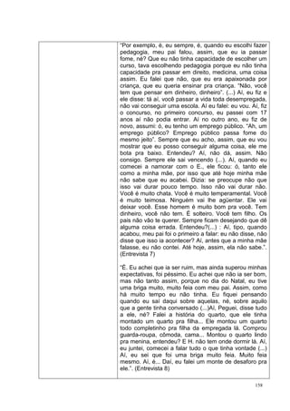 “Por exemplo, é, eu sempre, é, quando eu escolhi fazer
pedagogia, meu pai falou, assim, que eu ia passar
fome, né? Que eu não tinha capacidade de escolher um
curso, tava escolhendo pedagogia porque eu não tinha
capacidade pra passar em direito, medicina, uma coisa
assim. Eu falei que não, que eu era apaixonada por
criança, que eu queria ensinar pra criança. “Não, você
tem que pensar em dinheiro, dinheiro”. (...) Aí, eu fiz e
ele disse: tá aí, você passar a vida toda desempregada,
não vai conseguir uma escola. Aí eu falei: eu vou. Aí, fiz
o concurso, no primeiro concurso, eu passei com 17
anos aí não podia entrar. Aí no outro ano, eu fiz de
novo, assumi: ó, eu tenho um emprego público. “Ah, um
emprego público? Emprego público passa fome do
mesmo jeito”. Sempre que eu acho, assim, que eu vou
mostrar que eu posso conseguir alguma coisa, ele me
bota pra baixo. Entendeu? Aí, não dá, assim. Não
consigo. Sempre ele sai vencendo (...). Aí, quando eu
comecei a namorar com o E., ele ficou: ó, tanto ele
como a minha mãe, por isso que até hoje minha mãe
não sabe que eu acabei. Dizia: se preocupe não que
isso vai durar pouco tempo. Isso não vai durar não.
Você é muito chata. Você é muito temperamental. Você
é muito teimosa. Ninguém vai lhe agüentar. Ele vai
deixar você. Esse homem é muito bom pra você. Tem
dinheiro, você não tem. É solteiro. Você tem filho. Os
pais não vão te querer. Sempre ficam desejando que dê
alguma coisa errada. Entendeu?(...) : Aí, tipo, quando
acabou, meu pai foi o primeiro a falar: eu não disse, não
disse que isso ia acontecer? Aí, antes que a minha mãe
falasse, eu não contei. Até hoje, assim, ela não sabe.”.
(Entrevista 7)

“É. Eu achei que ia ser ruim, mas ainda superou minhas
expectativas, foi péssimo. Eu achei que não ia ser bom,
mas não tanto assim, porque no dia do Natal, eu tive
uma briga muito, muito feia com meu pai. Assim, como
há muito tempo eu não tinha. Eu fiquei pensando
quando eu saí daqui sobre aquelas, né, sobre aquilo
que a gente tinha conversado (...)Aí, Peguei, disse tudo
a ele, né? Falei a história do quarto, que ele tinha
montado um quarto pra filha... Ele montou um quarto
todo completinho pra filha da empregada lá. Comprou
guarda-roupa, cômoda, cama... Montou o quarto lindo
pra menina, entendeu? E H. não tem onde dormir lá. Aí,
eu juntei, comecei a falar tudo o que tinha vontade (...)
Aí, eu sei que foi uma briga muito feia. Muito feia
mesmo. Aí, é... Daí, eu falei um monte de desaforo pra
ele.”. (Entrevista 8)

                                                     158
 