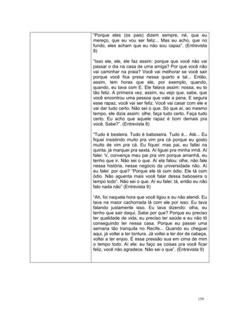 “Porque eles (os pais) dizem sempre, né, que eu
mereço, que eu vou ser feliz... Mas eu acho, que no
fundo, eles acham que eu não sou capaz”. (Entrevista
8)

“Isso ele, ele, ele faz assim: porque que você não vai
passar o dia na casa de uma amiga? Por que você não
vai caminhar na praia? Você vai melhorar se você sair
porque você fica presa nessa quarto e tal... Então,
assim, tem horas que ele, por exemplo, quando,
quando, eu tava com E. Ele falava assim: nossa, eu to
tão feliz. A primeira vez, assim, eu vejo que, sabe, que
você encontrou uma pessoa que vale a pena. E segura
esse rapaz, você vai ser feliz. Você vai casar com ele e
vai dar tudo certo. Não sei o que. Só que aí, ao mesmo
tempo, ele dizia assim: olhe, faça tudo certo. Faça tudo
certo. Eu acho que aquele rapaz é bom demais pra
você. Sabe?”. (Entrevista 8)

“Tudo é besteira. Tudo é baboseira. Tudo é... Até... Eu
fiquei insistindo muito pra vim pra cá porque eu gosto
muito de vim pra cá. Eu fiquei: mas pai, eu faltei na
quinta, já marquei pra sexta. Aí liguei pra minha irmã. Aí
falei: V, convença meu pai pra vim porque amanhã, eu
tenho que ir. Não sei o que. Aí ela falou: olhe, não fale
nessa história, nesse negócio da universidade não. Aí
eu falei: por que? “Porque ele tá com ódio. Ele tá com
ódio. Não aguenta mais você falar dessa baboseira o
tempo todo”. Não sei o que. Aí eu falei: tá, então eu não
falo nada não” (Entrevista 9)

“Ah, foi naquela hora que você ligou e eu não atendi. Eu
tava na maior cachorrada lá com ele por isso. Eu tava
falando justamente isso. Eu tava dizendo: olha, eu
tenho que sair daqui. Sabe por que? Porque eu preciso
ter qualidade de vida, eu preciso ter saúde e eu não tô
conseguindo ter nessa casa. Porque eu passei uma
semana tão tranquila no Recife... Quando eu cheguei
aqui, já voltei a ter tontura. Já voltei a ter dor de cabeça,
voltei a ter enjoo. É essa pressão sua em cima de mim
o tempo todo. Aí ele: eu faço as coisas pra você ficar
feliz, você não agradece. Não sei o que”. (Entrevista 9)




                                                        159
 