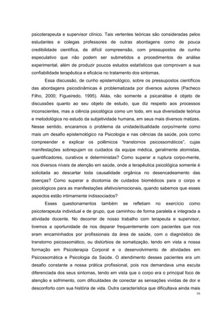 psicoterapeuta e supervisor clínico. Tais vertentes teóricas são consideradas pelos
estudantes e colegas professores de outras abordagens como de pouca
credibilidade científica, de difícil compreensão, com pressupostos de cunho
especulativo que não podem ser submetidos a procedimentos de análise
experimental, além de produzir poucos estudos estatísticos que comprovam a sua
confiabilidade terapêutica e eficácia no tratamento dos sintomas.
      Essa discussão, de cunho epistemológico, sobre os pressupostos científicos
das abordagens psicodinâmicas é problematizada por diversos autores (Pacheco
Filho, 2000; Figueiredo, 1995). Aliás, não somente a psicanálise é objeto de
discussões quanto ao seu objeto de estudo, que diz respeito aos processos
inconscientes, mas a ciência psicológica como um todo, em sua diversidade teórica
e metodológica no estudo da subjetividade humana, em seus mais diversos matizes.
Nesse sentido, encaramos o problema da unidade/dualidade corpo/mente como
mais um desafio epistemológico na Psicologia e nas ciências da saúde, pois como
compreender e explicar os polêmicos “transtornos psicossomáticos”, cujas
manifestações sobrepujam os cuidados da equipe médica, geralmente atomistas,
quantificadores, curativos e deterministas? Como superar a ruptura corpo-mente,
nos diversos níveis de atenção em saúde, onde a terapêutica psicológica somente é
solicitada ao descartar toda causalidade orgânica no desencadeamento das
doenças? Como superar a dicotomia de cuidados biomédicos para o corpo e
psicológicos para as manifestações afetivo/emocionais, quando sabemos que esses
aspectos estão intimamente indissociados?
      Esses    questionamentos     também     se   refletiam   no   exercício   como
psicoterapeuta individual e de grupo, que caminhou de forma paralela e integrada a
atividade docente. No decorrer de nosso trabalho com terapeuta e supervisor,
tivemos a oportunidade de nos deparar frequentemente com pacientes que nos
eram encaminhados por profissionais da área de saúde, com o diagnóstico de
transtorno psicossomático, ou distúrbios de somatização, tendo em vista a nossa
formação em Psicoterapia Corporal e o desenvolvimento de atividades em
Psicossomática e Psicologia da Saúde. O atendimento desses pacientes era um
desafio constante a nossa prática profissional, pois nos demandava uma escuta
diferenciada dos seus sintomas, tendo em vista que o corpo era o principal foco de
atenção e sofrimento, com dificuldades de conectar as sensações vividas de dor e
desconforto com sua história de vida. Outra característica que dificultava ainda mais
                                                                                   16
 