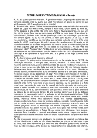 EXEMPLO DE ENTREVISTA INICIAL - Renata
P.: R., eu quero que você me fale... A gente conversou um pouquinho sobre isso na
semana passada, mas eu queria que você me falasse um pouco de como foi que
você procurou né? O atendimento lá no hospital
R.: Eu ouvi falar, assim...Várias vezes eu queria fazer, mas no inicio do tratamento
assim de Lupus não tinha como, porque é muito caro. Então, como eu moro só,
minha despesa é alta, então não tinha como fazer e fiquei procurando. Até que um
dia, minha amiga falou que eu procurasse a UFRN ou outro lugar. Ai eu disse “é,
mas não tem”, ai disse “não, mas eu já tinha procurado em outro lugar, que eu não
me lembro agora”. Ai eu fui no Onofre, ai falei com doutora A. (é A.), ai ela
me...doutora M., perdão. Ai ela me falou que eu fosse todo dia primeiro, tinha uma
avaliação né lá? Uma triagem. Aí eu fui, só que não me chamaram. Aí depois, eu fui
novamente saber. Ai eu disse “eu gostaria de saber a causa e se tem condições de
ter mais alguma vaga pra mim, se eu posso ter esperanças”. Aí eles “não lhe
chamaram não?”. Aí disse “não”. “Então devia ser um estagiário que tava aqui e que
ele saiu por um suposto concurso que ele passou e não deu certo, aí acabou que ele
tava aqui e eu aproveitei e fiquei com ele”. E a gente ta até hoje fazendo esse
tratamento.
P.: É...Como foi que você descobriu o lúpus?
R.: O lúpus? Eu vinha assim, trabalhando muito na faculdade, la no CEFET, de
fabricação mecânica. E indo pra casa, estudar, trabalhar... E minha irmã... minha
mãe me aborrecia muito, porque ela tinha medo da a gente “endoidar” estudando, e
como o meu curso era...ela dizia que era de homem não me deixava estudar,
fechava meus livros, me dava de fazer comida pra mim e ficou nisso. “Mamãe eu
preciso estudar, eu to debilitada, eu to precisando estudar e to com certa dificuldade,
me deixe estudar pra eu descansar em paz”. Aí de médico em médico em médico e
passando mal na rua, tudo que eu comia eu vomitava, meu estomago seco, e
começou na verdade, assim...Há muito tempo, antes disso, já vinha com algumas
coisas, me atrapalhando nessa ordem e aumentou devido os cupins, que deu uma
peste lá onde minha mãe mora e tudo quanto aparecia, eu me acordava e ia feito
uma louca, esquecia de tudo, era de manhã, de tarde, de noite, de madrugada,
virava a noite, quando tava pensando que tava arrumada pra ir pra faculdade,
deixava tudo, lá vai eu com querosene, com gasolina, tudo o que o povo ensinava
eu botava. Eu só conseguia dormir, dá uns cochilos, dormir não. E se eu botasse
querosene no meu quarto todinho e fechado, eu só dormia de porta fechada. Aí já
entranhava dentro da minha roupa, no meu corpo e na minha roupa, todo mundo
sentia, inclusive minha irmã reclamava muito. Fui ficando desconfigurada,
emagrecendo muito, fiquei cheia de ferida na cabeça, no rosto, muita fraqueza, tudo
que eu comia era como se eu não tivesse comido, o estomago era vazio, como se
tivesse pregando assim no estomago, me tremia, fraqueza, vômitos, não tinha
vontade de nada, mas assim mesmo eu ia, com muito peso nas minhas venda, com
os cadernos pesadíssimos, e ficava lá...as vezes nem almoçava, nem jantava,
inventava fazer trabalho, o pessoal atrapalhava muito, meus colegas me excluía,
dizia que eu não sabia de nada e num sei o que, ficavam rindo, só que eu não tava
nem aí.
R.: Os professores sempre me ajudavam, na medida do possível, eu falava das
minhas dificuldades pra ele, eu não falava das doenças, porque eu não sabia o que
eu tinha, mas todo mundo via que meu olho era vermelho, parecia uma tocha de
fogo, eu não conseguia...tinha dia que eu ficava fechando e escutando eles falarem,
                                                                                    160
 