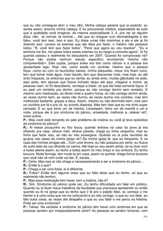 que eu não conseguia abrir o meu olho. Minha cabeça parecia que ia explodir, eu
sentia assim, enorme minha cabeça. E fui procurando médico, especialista de tudo
que é qualidade você imaginar, da mesma especialidade 3, 4...pra ver se alguém
dizia, não, ta normal, tá normal.... Até que eu cheguei num dermatologista e ele
falou, você tem isso, isso e isso. Eu disse umas três coisinhas a ele e ele já foi
dizendo isso. Levava os exames que ele dizia pra fazer, o médico não passava
todos. “R. você tem que fazer todos”. “Perai que agora eu vou resolver”. “Ou a
senhora me faz, me passa todos esses exames ou eu rasgo a consulta agora”. Aí foi
quando passou e realmente foi descoberto em 2007. Quando foi comprovado né?
Porque não existia nenhum estudo especifico envolvendo <trecho não
compreendido>. Eles supõe, porque antes era tido como câncer e a pessoa era
aposentada logo. Hoje não, como existe um controle, mesmo que a pessoa
fique...como eu com os leucócitos baixos, minha plaquetas, meus rins ficam ruins,
tem que tomar mais água, mais líquido, tem que descansar mais, mas hoje, eu até
sinto fraqueza, os sintomas que eu sentia, eu ainda sinto, muitas glândulas na axila,
aqui atrás, tem épocas que ficava inchado daqui até aqui, chegava a inchar, as
pessoas viam. Aí foi descoberto, começar a tratar, só que ela trata somente lúpus. E
eu pedi um remédio pra dormir, porque eu não consigo dormir sem remédio. E
mesmo com medicação, as dores vinte e quatro horas, eu não consigo dormir ainda,
as vezes durmo bem, as vezes não durmo, as vezes durmo nos cochilos, mas tem
melhorado bastante, graças a deus. Assim, mesmo eu não dormindo bem, mas com
os cochilos pra lá e pra cá, eu acordo disposta. Mas tem dias que eu me sinto super
cansada. E eu que tomo um de manha, Lorazepam, tomo um de manhã e um a
noite, porque ele é pra síndrome do pânico, ansiedade, melhorar a...relaxar né?,
entre outros.
P.: Mas você está tomando só pelo problema da insônia ou você já teve episódios
de síndrome do pânico?
R.: Ai nesse pouquinho eu fico louca, quando entrava na casa do povo já era
olhando pra casa, olhava mão, olhava parede, chega eu tinha vergonha, mas eu
tinha que fazer isso, se não eu não sossegava. Quando eu ia pras reuniões de
grupos nas casas da minha igreja né? Da minha igreja lá, que eu frequento. E na
casa das minhas amigas até... Com uma árvore, eu não passava por perto, eu ficava
do outro lado da rua olhando os carros. Até hoje eu sou assim ainda, se eu tiver com
a bolsa aberta assim, eu fecho a bolsa assim no meu braço e vou embora. Eu tenho
loucura. Muita formiga, tem muito la em casa, assim no quintal, chega forma buracos
que você não vê nem onde vai dar. É, barata...
P.: Certo. Mas isso aí não chega a necessariamente a ser a síndrome do pânico...
R.: Então é o que?
P.: Chega a ser uma fobia, aí é diferente.
R.: Fobia? Então tem alguma coisa que eu falei disso que eu tenho, só que eu
realmente não lembro.
P.: Mas essa medicação tem haver com a insônia, não é?
R.: Sim. Síndrome do pânico pode ser...Eu tenho dificuldade em falar em público.
Quando eu ia fazer meus trabalhos da faculdade que precisava apresentar ou então
quando eu tô na igreja que eu tenho que ir lá pra o púlpito falar, eu começo a me
tremer e é uma coisa que vai me sufocando e eu não consigo, o que eu vou falar, eu
falo outra coisa, as vezes até atrapalho o que eu vou falar e me perco na história.
Pode ser uma síndrome?
P.: Talvez. Na verdade a síndrome do pânico tem haver com sintomas em que as
pessoas sentem por inesperadamente certo? As pessoas se sentem tonturas, com
                                                                                  161
 