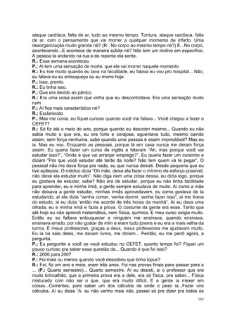 ataque cardíaca, falta de ar, tudo ao mesmo tempo. Tontura, ataque cardíaca, falta
de ar, com o pensamento que vai morrer a qualquer momento de infarto. Uma
desorganização muito grande né? (R.: No corpo ao mesmo tempo né?) É...No corpo,
acontecendo...E acontece de maneira súbita né? Não tem um motivo em específico.
A pessoa ta andando na rua e de repente ela sente.
R.: Essa semana aconteceu
P.: Ai tem uma sensação de morte, que ela vai morrer naquele momento
R.: Eu tive muito quando eu tava na faculdade, eu falava eu vou pro hospital... Não,
eu falava ou eu enlouqueço ou eu morro hoje.
P.: Isso, pronto.
R.: Eu tinha isso.
P.: Que era devido ao pânico
R.: Era uma coisa assim que vinha que eu descontrolava. Era uma sensação muito
ruim
P.: Aí fica mais característico né?
R.: Esclarecido
P.: Mas me conta, eu fiquei curioso quando você me falava... Você chegou a fazer o
CEFET?
R.: Só fiz até o meio do ano, porque quando eu descobri mesmo... Quando eu não
sabia muito o que era, eu era forte e corajosa, aguentava tudo, mesmo caindo
assim, sem força nenhuma, sabe quando uma pessoa é assim imprestável? Mas eu
ia. Mas eu vou. Enquanto as pessoas, porque lá em casa nunca me deram força
assim. Eu queria fazer um curso de inglês e falavam “Ah, mas porque você vai
estudar isso?”, “Onde é que vai arranjar emprego?”. Eu queria fazer um cursinho e
diziam “Pra que você estudar até tarde da noite? Não tem quem vá te pegar”. O
pessoal não me dava força pra nada, eu que nunca desisti. Desde pequena que eu
tive epilepsia. O médico dizia “Oh mãe, deixe ela fazer o mínimo de esforço possível,
não deixe ela estudar muito”. Não diga nem uma coisa dessa, eu dizia logo, porque
eu gostava de estudar, sabe? Não era de estudar, porque eu não tinha facilidade
para aprender, eu e minha irmã, a gente sempre estudava de muito. Ai como a mãe
não deixava a gente estudar, minhas irmãs aproveitavam, eu como gostava de ta
estudando, ai ela dizia “venha comer, venha dormir, venha fazer isso”, ai me tirava
do estudo, ai eu dizia “então me acorde de três horas da manhã”. Aí eu dava uma
olhada, eu e minha irmã e fazia a prova. O costume da gente era esse. Tanto que
até hoje eu não aprendi matemática, nem física, química. E meu curso exigia muito.
Então eu so faltava enlouquecer e ninguém me ensinava, quando ensinava,
ensinava errado, por não gostar de mim e eram tudo jovens e eu era a mais velha da
turma. E meus professores, graças a deus, meus professores me ajudavam muito.
Eu ia na sala deles, me davam livros, me diziam... Perdão, eu me perdi agora, a
pergunta.
P.: Eu perguntei a você se você estudou no CEFET, quanto tempo foi? Fiquei um
pouco curioso pra saber essa questão da... Quando é que foi isso?
R.: 2006 para 2007
P.: Foi mais ou menos quando você descobriu que tinha lúpus?
R.: Foi, fiz um ano e meio, eram três anos. Foi nas provas finais para passar para o
... (P.: Quarto semestre)... Quarto semestre. Aí eu desisti, ai o professor que era
muito brincalhão, que a primeira prova era a dele, era só física, pra saber... Física
misturado com não sei o que, que era muito difícil. E a gente ia mexer em
coisas...Correntes, para saber um dos cálculos de onde o peso ia...Fazer uns
cálculos. Aí eu disse “A. eu não venho mais não, passei só pra dizer pra todos os
                                                                                  162
 