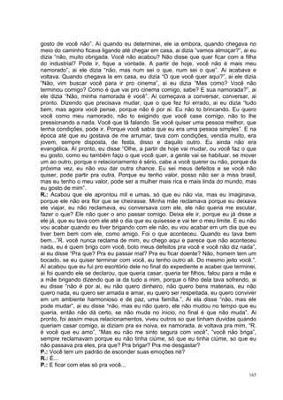 gosto de você não”. Aí quando eu determinei, ele ia embora, quando chegava no
meio do caminho ficava ligando até chegar em casa, ai dizia “vamos almoçar?”, ai eu
dizia “não, muito obrigada. Você não acabou? Não disse que quer ficar com a filha
do industrial? Pode ir, fique a vontade. A partir de hoje, você não é mais meu
namorado”, ai ele dizia “não, mas num sei o que, num sei o que”. Ai acabava e
voltava. Quando chegava la em casa, eu dizia “O que você quer aqui?”, ai ele dizia
“Não, vim buscar você para ir pro cinema”, ai eu dizia “Mas como? Você não
terminou comigo? Como é que vai pro cinema comigo, sabe? E sua namorada?”, ai
ele dizia “Não, minha namorada é você”. Aí começava a conversar, conversar, ai
pronto. Dizendo que precisava mudar, que o que fez foi errado, ai eu dizia “tudo
bem, mas agora você pense, porque não é por ai. Eu não to brincando. Eu quero
você como meu namorado, não to exigindo que você case comigo, não to lhe
pressionando a nada. Você que tá falando. Se você quiser uma pessoa melhor, que
tenha condições, pode ir. Porque você sabia que eu era uma pessoa simples”. E na
época até que eu gostava de me arrumar, tava com condições, vendia muito, era
jovem, sempre disposta, de festa, disso e daquilo outro. Eu ainda não era
evangélica. Aí pronto, eu disse “Olhe, a partir de hoje vai mudar, ou você faz o que
eu gosto, como eu também faço o que você quer, a gente vai se habituar, se mover
um ao outro, porque o relacionamento é sério, cabe a você querer ou não, porque da
próxima vez, eu não vou dar outra chance. Eu sei meus defeitos e se você não
quiser, pode partir pra outra. Porque eu tenho valor, posso não ser a miss brasil,
mas eu tenho o meu valor, pode ser a mulher mais rica e mais linda do mundo, mas
eu gosto de mim”.
R.: Acabou que ele aprontou mil e umas, só que eu não via, mas eu imaginava,
porque ele não era flor que se cheirasse. Minha mãe reclamava porque eu deixava
ele viajar, eu não reclamava, eu conversava com ele, ele não queria me escutar,
fazer o que? Ele não quer o ano passar comigo. Deixa ele ir, porque eu já disse a
ele já, que eu tava com ele até o dia que eu quisesse e vai ter o meu limite. E eu não
vou acabar quando eu tiver brigando com ele não, eu vou acabar em um dia que eu
tiver bem bem com ele, como amigo. Foi o que aconteceu. Quando eu tava bem
bem...”R. você nunca reclama de mim, eu chego aqui e parece que não aconteceu
nada, eu é quem brigo com você, boto meus defeitos pra você e você não diz nada”,
ai eu disse “Pra que? Pra eu passar mal? Pra eu ficar doente? Não, homem tem um
bocado, se eu quiser terminar com você, eu tenho outro ali. Do mesmo jeito você.”.
Aí acabou que eu fui pro escritório dele no final do expediente e acabei que terminei,
ai foi quando ele se declarou, que queria casar, queria ter filhos, falou para a mãe e
a mãe brigando dizendo que ia da tudo a mim, porque o filho dela tava sofrendo, ai
eu disse “não é por ai, eu não quero dinheiro, não quero bens materiais, eu não
quero nada, eu quero ser amada e amar, eu quero ser respeitada, eu quero conviver
em um ambiente harmonioso e de paz, uma família.”. Ai ela disse “não, mas ele
pode mudar”, ai eu disse “não, mas eu não quero, ele não mudou no tempo que eu
queria, então não dá certo, se não muda no inicio, no final é que não muda”. Ai
pronto, foi assim meus relacionamentos, viveu outros so que tinham duvidas quando
queriam casar comigo, ai diziam pra ex noiva, ex namorada, ai voltava pra mim, “R.
é você que eu amo”, “Mas eu não me sinto segura com você”, “você não briga”,
sempre reclamavam porque eu não tinha ciúme, só que eu tinha ciúme, so que eu
não passava pra eles, pra que? Pra brigar? Pra me desgastar?
P.: Você tem um padrão de esconder suas emoções né?
R.: É...
P.: E ficar com elas só pra você...
                                                                                   165
 