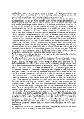 sua família, o que eu e você era pra o outro, só que você nunca se aproximou de
mim, vinha com brincadeiras, com nome de outras pessoas”, era tanto que eu dizia
assim “você ta assistindo muito novela pra ta dizendo essas coisas”.
R.: Mas eu sempre fui aberta, sempre gostei de brincar, levava ele pra conhecer
outras pessoas, que ele era muito fechado, levava minhas amigas pra casa dele. Ai
nisso porque ele não tinha amigos, era so família. Então ele mesmo reclamava, “ah
mas eu não tenho amigo, eu não tenho isso”, ai eu dizia “porque você não busca”, e
eu era que era calada e ele era desenrolado. Quer dizer, ele que era o fechado. Eu
conhecia tanto ele, que eu que buscava ele. E as vezes, até um dia que ele me
convidou na brincadeira ou eu quem convidei. Ai ele acabou pegando uma carona
com a irmã dele, ai nem se quer me chamar, nem pra carona ele me levou pra
parada de ônibus né? Ai levei isso ai com o tempo. As pessoas dizem isso, mas eu
não sinto isso. Eu sou uma pessoa assim aberta, eu gosto de conversar, se a
pessoa me para na calçada, eu vou converso, dou meu ponto de vista se a pessoa
perguntar alguma coisa, eu não me acho fechada. Eu so gosto assim de ter meu
espaço, como eu moro sozinha, eu to habituada a muitos anos, então eu vou pra
minha casa, me tranco, não sou de ir pra casa de ninguém, porque eu acho que isso
so gera fofoca, como tem acontecido com a minha vizinha, que até que eu tava
confiando nela, então eu já to perdendo o contato com ela, de tudo isso. Então, eu
procuro viver sossegada, sem querer problemas, mais do que eu tenho e de me
querer fazer problemas para os outros, dá problema para os outros.
P.: É, só que a sensação que eu tenho é que parece que as pessoas não entendem
essa mensagem que você quer passar.
R.: Não, geralmente reclamam de mim, todas as pessoas. Seja mulher, seja homem.
Diz que só eu que sou <palavra não compreendida>, que eu não tenho opinião
própria, que eu só faço tudo errado. Ninguém toma meu conselho, eu to
conversando com uma pessoa, seja conhecido, desconhecido, amigo, família, o que
for, eu to conversando em um assunto, ai de repente a pessoa se vira e escuta outra
pessoa, me exclui. Então, eu sempre me sinto só. Eu vivia cheia de gente, mas eu
era sempre sozinha. Eu não sentia segurança com ninguém. É por isso que eu
sempre andava só. Se eu tinha um namorado, ele pagava até as vezes um taxi para
casa e ia, porque tava bêbado e não ia achar a casa, não ia saber onde tava. “Tudo
bem, sua casa é aqui? Entre ai”. Ai esperava pra poder ir embora. Ou quem tava de
carro, me deixava e ia. Mas eu não sentia bem. É tanto que hoje, como evangélica,
como cristã, eu penso muito assim “Meu deus o que eu fazia, que eu saía por sair?
As vezes eu não tava nem com vontade e saía. Ficava com as pessoas que não
tinha nada a ver comigo. Só porque elas queriam era que eu risse delas. Gostavam
de mim porque tinha alguém pra rir por elas, pra elas, assim pra satisfazer o ego
dela. Pra ta em companhia, pra não ta só, porque aqui aquela pessoa que tava
comigo, varias situações assim, pra tirar proveito da situação com que apresentava
no momento. Seja por causa de uma pessoa, seja por causa de uma conversa.
Porque bebia e se divertia, apesar de eu não beber assim. Mas tinha pessoas que
tava comigo que bebia e fazia companhia na bebida, nas brincadeiras, na música,
que tinha uns que cantava. Ou concordava com tudo. Porque eu só vivia rindo das
piadas, eu sou besta pra rir. Por N’s situações assim. Mas não por minha pessoa,
por gostar de mim, por estar bem comigo. Era um amigo que ali ficava, que eu
encontrasse tava bem. Também se eu não encontrasse, não ligava, “oh venha aqui”,
não era isso.
P.: Engraçado você ta me falando e me veio a imagem do escorpião de novo.
Escorpião não anda em bando, é um animal solitário.
                                                                                167
 