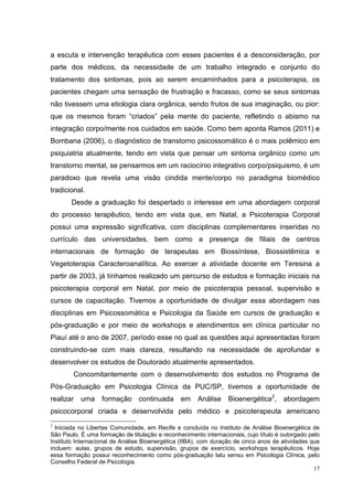 a escuta e intervenção terapêutica com esses pacientes é a desconsideração, por
parte dos médicos, da necessidade de um trabalho integrado e conjunto do
tratamento dos sintomas, pois ao serem encaminhados para a psicoterapia, os
pacientes chegam uma sensação de frustração e fracasso, como se seus sintomas
não tivessem uma etiologia clara orgânica, sendo frutos de sua imaginação, ou pior:
que os mesmos foram “criados” pela mente do paciente, refletindo o abismo na
integração corpo/mente nos cuidados em saúde. Como bem aponta Ramos (2011) e
Bombana (2006), o diagnóstico de transtorno psicossomático é o mais polêmico em
psiquiatria atualmente, tendo em vista que pensar um sintoma orgânico como um
transtorno mental, se pensarmos em um raciocínio integrativo corpo/psiquismo, é um
paradoxo que revela uma visão cindida mente/corpo no paradigma biomédico
tradicional.
       Desde a graduação foi despertado o interesse em uma abordagem corporal
do processo terapêutico, tendo em vista que, em Natal, a Psicoterapia Corporal
possui uma expressão significativa, com disciplinas complementares inseridas no
currículo das universidades, bem como a presença de filiais de centros
internacionais de formação de terapeutas em Biossíntese, Biossistêmica e
Vegetoterapia Caracteroanalítica. Ao exercer a atividade docente em Teresina a
partir de 2003, já tínhamos realizado um percurso de estudos e formação iniciais na
psicoterapia corporal em Natal, por meio de psicoterapia pessoal, supervisão e
cursos de capacitação. Tivemos a oportunidade de divulgar essa abordagem nas
disciplinas em Psicossomática e Psicologia da Saúde em cursos de graduação e
pós-graduação e por meio de workshops e atendimentos em clínica particular no
Piauí até o ano de 2007, período esse no qual as questões aqui apresentadas foram
construindo-se com mais clareza, resultando na necessidade de aprofundar e
desenvolver os estudos de Doutorado atualmente apresentados.
        Concomitantemente com o desenvolvimento dos estudos no Programa de
Pós-Graduação em Psicologia Clínica da PUC/SP, tivemos a oportunidade de
realizar uma       formação     continuada      em Análise        Bioenergética2,     abordagem
psicocorporal criada e desenvolvida pelo médico e psicoterapeuta americano
2
  Iniciada no Libertas Comunidade, em Recife e concluída no Instituto de Análise Bioenergética de
São Paulo. É uma formação de titulação e reconhecimento internacionais, cujo título é outorgado pelo
Instituto Internacional de Análise Bioenergética (IIBA), com duração de cinco anos de atividades que
incluem: aulas, grupos de estudo, supervisão, grupos de exercício, workshops terapêuticos. Hoje
essa formação possui reconhecimento como pós-graduação latu sensu em Psicologia Clínica, pelo
Conselho Federal de Psicologia.
                                                                                                  17
 
