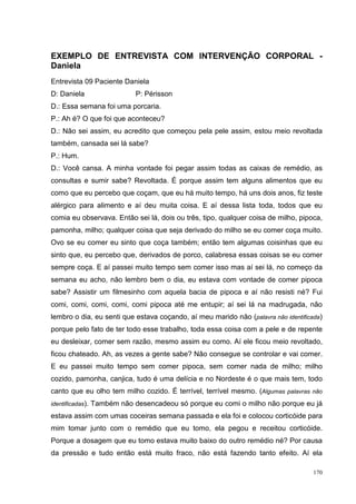 EXEMPLO DE ENTREVISTA COM INTERVENÇÃO CORPORAL -
Daniela
Entrevista 09 Paciente Daniela
D: Daniela                    P: Périsson
D.: Essa semana foi uma porcaria.
P.: Ah é? O que foi que aconteceu?
D.: Não sei assim, eu acredito que começou pela pele assim, estou meio revoltada
também, cansada sei lá sabe?
P.: Hum.
D.: Você cansa. A minha vontade foi pegar assim todas as caixas de remédio, as
consultas e sumir sabe? Revoltada. É porque assim tem alguns alimentos que eu
como que eu percebo que coçam, que eu há muito tempo, há uns dois anos, fiz teste
alérgico para alimento e aí deu muita coisa. E aí dessa lista toda, todos que eu
comia eu observava. Então sei lá, dois ou três, tipo, qualquer coisa de milho, pipoca,
pamonha, milho; qualquer coisa que seja derivado do milho se eu comer coça muito.
Ovo se eu comer eu sinto que coça também; então tem algumas coisinhas que eu
sinto que, eu percebo que, derivados de porco, calabresa essas coisas se eu comer
sempre coça. E aí passei muito tempo sem comer isso mas aí sei lá, no começo da
semana eu acho, não lembro bem o dia, eu estava com vontade de comer pipoca
sabe? Assistir um filmesinho com aquela bacia de pipoca e aí não resisti né? Fui
comi, comi, comi, comi, comi pipoca até me entupir; aí sei lá na madrugada, não
lembro o dia, eu senti que estava coçando, aí meu marido não (palavra não identificada)
porque pelo fato de ter todo esse trabalho, toda essa coisa com a pele e de repente
eu desleixar, comer sem razão, mesmo assim eu como. Aí ele ficou meio revoltado,
ficou chateado. Ah, as vezes a gente sabe? Não consegue se controlar e vai comer.
E eu passei muito tempo sem comer pipoca, sem comer nada de milho; milho
cozido, pamonha, canjica, tudo é uma delícia e no Nordeste é o que mais tem, todo
canto que eu olho tem milho cozido. É terrível, terrível mesmo. (Algumas palavras não
identificadas).   Também não desencadeou só porque eu comi o milho não porque eu já
estava assim com umas coceiras semana passada e ela foi e colocou corticóide para
mim tomar junto com o remédio que eu tomo, ela pegou e receitou corticóide.
Porque a dosagem que eu tomo estava muito baixo do outro remédio né? Por causa
da pressão e tudo então está muito fraco, não está fazendo tanto efeito. Aí ela

                                                                                    170
 