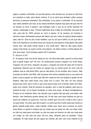 pegou e passou corticóide; só que ela passou uma semana só, só para eu não ficar
me coçando a noite, para aliviar mesmo. E aí eu senti que também voltou porque
terminou a semana entendeu? Do corticóide, aí eu parei o corticóide. Aí eu percebi
que voltou também por isso; aí eu estava tentando explicar isso para ele que não foi
só porque eu comi a pipoca, ‘que estragou tudo o que eu já venho fazendo há
meses, medicação e isso’. Porque realmente teve a falta do corticóide mas para ele
não, para ele foi 100% porque eu comi a pipoca. Aí se queixou, já comecei a
semana assim estressada porque ele falava que por conta da pipoca desencadeou
tudo, não foi. ‘Que eu dou muito trabalho, que eu sei que é difícil, eu sei que não é
fácil e de repente eu me deixo levar por causa de uma pipoca; muita gente não pode
comer isso, não pode comer aquilo e vive muito bem’. ‘Mas eu não estou assim
nesse nível ainda, eu quero comer uma pipoca, me deixa comer a minha pipoca em
paz, que coisa’. Aí já começou assim né? A semana.
P.: Hunrum. E aí?
D.: Aí passou mais uns sei lá, deixa eu ver, uns dois dias atrás, qual foi a outra coisa
que a gente brigou ein? Ah sim. Eu reclamando porque ninguém vai numa festa,
ninguém vai num forró, ninguém vai para o, ninguém sai mais de casa né? Aí ele foi
questionar dizendo que às vezes eu pareço que eu ainda quero ter uma vida de
solteira, que eu não tenho filho, que eu não tenho. Aí me revoltei, deu a louca. ‘Não
é porque eu tenho uma filha, não é porque nós somos casados que eu vou parar de
fazer o que eu gosto; eu acho que não tem nada de mal, ser casado e gostar de ser
festeira. Não tem nada haver uma coisa com a outra’. Ele vem ‘ah não porque
parece que você, não é muito o que você queria estar com a família, estar com filho,
estar com marido, final de semana se aquetar, sem a vida de solteira; pelo que eu
entendi foi isso’. Aí eu fiquei revoltada; aí mais uma coisa. Já fiquei revoltadasinha.
Porque eu fui reclamar disso, faz séculos que a gente não sai para uma festa, não
lembro, nem lembrava quanto tempo faz. Aí ele veio com essa história de que eu
quero ser solteira, eu quero ser, viver de, mulher que vive com a mãe e com o pai e
vai para festa. ‘Eu acho que não é assim, eu acho que tem muita coisa que mesmo a
gente casada pode fazer, nada impede. Então quer dizer que é porque eu tenho
duas filhas e a gente é casado que as coisas que eu gosto eu não vou fazer mais;
eu não vou mais para uma festa, eu não vou para um cinema, eu não vou mais para
um motel, eu não saio de casa. Só em casa, olhando para as paredes.’ Fique
chateada. Aí hoje antes de sair agora de manhã, ele vem com uma história lá de
                                                                                     171
 