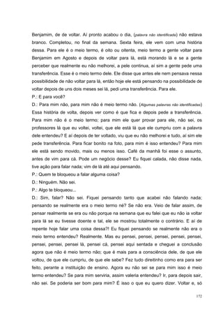 Benjamim, de de voltar. Aí pronto acabou o dia, (palavra não identificada) não estava
branco. Completou, no final da semana. Sexta feira, ele vem com uma história
dessa. Para ele é o meio termo, é oito ou oitenta, meio termo a gente voltar para
Benjamim em Agosto e depois de voltar para lá, está morando lá e se a gente
perceber que realmente eu não melhorei, a pele continua, aí sim a gente pede uma
transferência. Esse é o meio termo dele. Ele disse que antes ele nem pensava nessa
possibilidade de não voltar para lá, então hoje ele está pensando na possibilidade de
voltar depois de uns dois meses sei lá, pedi uma transferência. Para ele.
P.: E para você?
D.: Para mim não, para mim não é meio termo não. (Algumas palavras não identificadas)
Essa história de volta, depois ver como é que fica e depois pede a transferência.
Para mim não é o meio termo; para mim ele quer provar para ele, não sei, os
professores lá que eu voltei, voltei, que ele está lá que ele cumpriu com a palavra
dele entendeu? E aí depois de ter voltado, viu que eu não melhorei e tudo, aí sim ele
pede transferência. Para ficar bonito na foto, para mim é isso entendeu? Para mim
ele está sendo movido, mais ou menos isso. Café da manhã foi esse o assunto,
antes de vim para cá. Pode um negócio desse? Eu fiquei calada, não disse nada,
tive ação para falar nada; vim de lá até aqui pensando.
P.: Quem te bloqueou a falar alguma coisa?
D.: Ninguém. Não sei.
P.: Algo te bloqueou...
D.: Sim, falar? Não sei. Fiquei pensando tanto que acabei não falando nada;
pensando se realmente era o meio termo né? Se não era. Veio de falar assim, de
pensar realmente se era ou não porque na semana que eu falei que eu não ia voltar
para lá se eu tivesse doente e tal, ele se mostrou totalmente o contrário. E aí de
repente hoje falar uma coisa dessa?! Eu fiquei pensando se realmente não era o
meio termo entendeu? Realmente. Mas eu pensei, pensei, pensei, pensei, pensei,
pensei, pensei, pensei lá, pensei cá, pensei aqui sentada e cheguei a conclusão
agora que não é meio termo não; que é mais para a consciência dele, de que ele
voltou, de que ele cumpriu, de que ele sabe? Fez tudo direitinho como era para ser
feito, perante a instituição de ensino. Agora eu não sei se para mim isso é meio
termo entendeu? Se para mim serviria, assim valeria entendeu? Ir, para depois sair,
não sei. Se poderia ser bom para mim? É isso o que eu quero dizer. Voltar e, só

                                                                                  172
 