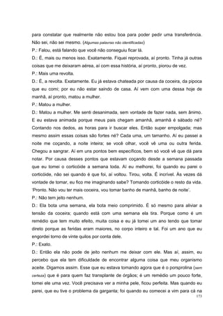 para constatar que realmente não estou boa para poder pedir uma transferência.
Não sei, não sei mesmo. (Algumas palavras não identificadas)
P.: Falou, está falando que você não conseguiu ficar lá.
D.: É, mais ou menos isso. Exatamente. Fiquei reprovada, aí pronto. Tinha já outras
coisas que me deixaram aérea, aí com essa história, aí pronto, piorou de vez.
P.: Mais uma revolta.
D.: É, a revolta. Exatamente. Eu já estava chateada por causa da coceira, da pipoca
que eu comi; por eu não estar saindo de casa. Aí vem com uma dessa hoje de
manhã, aí pronto, matou a mulher.
P.: Matou a mulher.
D.: Matou a mulher. Me senti desanimada, sem vontade de fazer nada, sem ânimo.
E eu estava animada porque meus pais chegam amanhã, amanhã é sábado né?
Contando nos dedos, as horas para ir buscar eles. Então super empolgada; mas
mesmo assim essas coisas são fortes né? Cada uma, um tamanho. Aí eu passei a
noite me coçando, a noite inteira; se você olhar, você vê uma ou outra ferida.
Chegou a sangrar. Aí em uns pontos bem específicos, bem só você vê que dá para
notar. Por causa desses pontos que estavam coçando desde a semana passada
que eu tomei o corticóide a semana toda. Aí eu melhorei, foi quando eu parei o
corticóide, não sei quando é que foi, aí voltou. Tirou, volta. É incrível. Às vezes dá
vontade de tomar, eu fico me imaginando sabe? Tomando corticóide o resto da vida.
‘Pronto. Não vou ter mais coceira, vou tomar banho de manhã, banho de noite’.
P.: Não tem jeito nenhum.
D.: Ela bota uma semana, ela bota meio comprimido. É só mesmo para aliviar a
tensão da coceira; quando está com uma semana ela tira. Porque como é um
remédio que tem muito efeito, muita coisa e eu já tomei um ano tendo que tomar
direto porque as feridas eram maiores, no corpo inteiro e tal. Foi um ano que eu
engordei torno de vinte quilos por conta dele.
P.: Exato.
D.: Então ela não pode de jeito nenhum me deixar com ele. Mas aí, assim, eu
percebo que ela tem dificuldade de encontrar alguma coisa que meu organismo
aceite. Digamos assim. Esse que eu estava tomando agora que é o porsprolina (sem
certeza)   que é para quem faz transplante de órgãos; é um remédio um pouco forte,
tomei ele uma vez. Você precisava ver a minha pele, ficou perfeita. Mas quando eu
parei, que eu tive o problema da garganta; foi quando eu comecei a vim para cá na
                                                                                   173
 