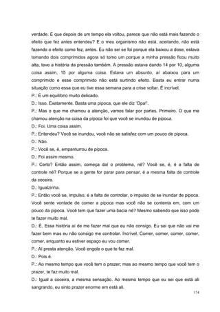 verdade. E que depois de um tempo ela voltou, parece que não está mais fazendo o
efeito que fez antes entendeu? E o meu organismo não está, aceitando, não está
fazendo o efeito como fez, antes. Eu não sei se foi porque ela baixou a dose, estava
tomando dois comprimidos agora só tomo um porque a minha pressão ficou muito
alta, teve a história da pressão também. A pressão estava dando 14 por 10, alguma
coisa assim, 15 por alguma coisa. Estava um absurdo, aí abaixou para um
comprimido e esse comprimido não está surtindo efeito. Basta eu entrar numa
situação como essa que eu tive essa semana para a crise voltar. É incrível.
P.: É um equilíbrio muito delicado.
D.: Isso. Exatamente. Basta uma pipoca, que ele diz ‘Opa!’.
P.: Mas o que me chamou a atenção, vamos falar por partes. Primeiro. O que me
chamou atenção na coisa da pipoca foi que você se inundou de pipoca.
D.: Foi. Uma coisa assim.
P.: Entendeu? Você se inundou, você não se satisfez com um pouco de pipoca.
D.: Não.
P.: Você se, é, empanturrou de pipoca.
D.: Foi assim mesmo.
P.: Certo? Então assim, começa daí o problema, né? Você se, é, é a falta de
controle né? Porque se a gente for parar para pensar, é a mesma falta de controle
da coceira.
D.: Igualzinha.
P.: Então você se, impulso, é a falta de controlar, o impulso de se inundar de pipoca.
Você sente vontade de comer a pipoca mas você não se contenta em, com um
pouco da pipoca. Você tem que fazer uma bacia né? Mesmo sabendo que isso pode
te fazer muito mal.
D.: É. Essa história aí de me fazer mal que eu não consigo. Eu sei que não vai me
fazer bem mas eu não consigo me controlar. Incrível. Comer, comer, comer, comer,
comer, enquanto eu estiver espaço eu vou comer.
P.: Aí presta atenção. Você engole o que te faz mal.
D.: Pois é.
P.: Ao mesmo tempo que você tem o prazer; mas ao mesmo tempo que você tem o
prazer, te faz muito mal.
D.: Igual a coceira, a mesma sensação. Ao mesmo tempo que eu sei que está ali
sangrando, eu sinto prazer enorme em está ali.
                                                                                   174
 