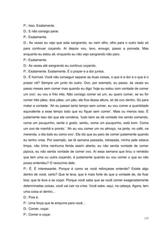 P.: Isso. Exatamente.
D.: E não consigo parar.
P.: Exatamente.
D.: As vezes eu vejo que esta sangrando, eu nem olho, olho para o outro lado só
para continuar coçando. Aí depois vou, lavo, enxugo, passo a pomada. Mas
enquanto eu estou ali, enquanto eu não vejo sangrando não paro.
P.: Exatamente.
D.: As vezes até sangrando eu continuo coçando.
P.: Exatamente. Exatamente. É o prazer e a dor juntos.
D.: É horrível. Você não conseguir separar as duas coisas, o que é a dor e o que é o
prazer né? Sempre um junto do outro. Ovo, por exemplo, eu passo, ás vezes eu
passo meses sem comer mas quando eu digo ‘hoje eu estou com vontade de comer
um ovo’; eu vou e frito três. Não consigo comer só um, eu quero comer, se eu for
comer três pães, dois pães, um pão; ele fica dessa altura, só de ovo dentro. Só para
matar a vontade. ‘Ah eu passei tanto tempo sem comer, eu vou comer a quantidade
equivalente a esse tempo todo que eu fiquei sem comer’. Mais ou menos isso. É
justamente isso daí que ele condena, ‘tudo bem se dá vontade me vendo comendo,
coma um pouquinho, sente o gosto, sentiu, coma um pouquinho, está bom. Coma
um ovo de manhã e pronto.’ ‘Ah eu vou comer um no almoço, na janta, no café, na
merenda, o dia todo eu como ovo’. Ele diz que eu paro de comer justamente quando
eu tenho crise. Por exemplo, sei lá semana passada, retrasada, minha pele estava
limpa, não tinha nenhuma ferida assim aberta; eu não sentia vontade de comer
pipoca, eu não sentia vontade de comer ovo. Aí essa semana que tirou o remédio
que tem uma ou outra coçando, é justamente quando eu vou comer o que eu não
posso entendeu? O raciocínio dele.
P.: É. É interessante. Porque é como se você reforçasse entende? Existe algo
dentro de você, certo? Que te leva, que é mais forte do que a vontade de, de ficar
boa; que te leva a se coçar. Porque você sabe que se você comer exageradamente
determinadas coisas, você vai cair na crise. Você sabe, aqui, na cabeça. Agora, tem
uma coisa aí dentro...
D.: Pois é.
P.: Uma força que te empurra para você...
D.: Comer, coçar.
P.: Comer e coçar.
                                                                                 175
 