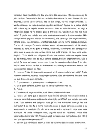 consegui, fiquei revoltada, me deu uma raiva tão grande por não, não consegui de
jeito nenhum. Deu vontade de ir no banheiro, deu vontade de tudo. ‘Não eu não vou
dirigindo, a gente vai se atrasar, não vai dar tempo, eu vou chegar atrasada’. M.
‘venha dirigindo, eu volto de ônibus, não tem problema’. Porque eu ia deixar ele lá
né? Ia ficar aqui e depois voltava para casa. ‘Não eu volto de ônibus, eu pego a
integração, desço no via direta e pego o ônibus de lá’. ‘Está bom, eu não falo mais
nada’. A gente veio calado, um mais mudo do que o outro. A mesma coisa. Não
consigo entrar (algumas palavras não identificadas), me vem logo um engarrafamento,
trânsito cheio, eu estancando, sinal fechado, tudo vem na minha cabeça. É incrível.
E aí eu não consigo. Eu estava até bem assim, deixa eu ver quando foi, foi sábado
passado eu acho, eu fui para o midway, estacionei, fiz compras, sai; consegui sai
para casa, a casa de uma amiga minha que está grávida, fui fazer uma visita,
dirigindo. Tinha ido lá mas dirigindo? Estava me sentindo, acho que depois dessa
ida ao midway, voltei; isso de dia, o trânsito pesado, trânsito, engarrafamento, tudo e
eu fui. De tarde sai, quatro horas, cinco horas, da casa da minha colega. E eu ‘não,
depois dessa andada de hoje eu acho que eu vou conseguir desenrolar’. Depois dali
eu nunca mais peguei, até hoje.
P.: Hunrum. Então, é interessante porque aí, você vê como é forte isso né D.? É, ele
fica com o controle. Quando você pega o controle, você dá o controle para ele. Para
ele que dirige, ele quem controla...
D.: O que eu como, o que eu posso ou não posso comer.
P.: Ele é quem controla, quem é que vai para Benjamim ou não vai.
D.: Pois é.
P.: Quando você pega o controle, você dá o controle na mão dele.
D.: Pois é. Ele, acho que já está com mais de uma semana, me cobrando sobre o
curso de espanhol porque está aberta a inscrição no SENAC que eu falei que eu ia
fazer. Toda semana ele pergunta ‘você já fez sua matrícula? Você já fez sua
matrícula?’ E eu não fiz a minha matrícula, daqui a pouco começa as aulas e eu
ainda não fiz a matrícula. Eu não sei o que eu estou esperando para fazer essa
matrícula. As aulas começam vinte, alguma coisa de Fevereiro. ‘Você está
esperando a turma lotar né? Aí quando você for fazer a sua matrícula não tem né? É
isso que você está esperando né?’
P.: Se bem que na verdade assim, o curso de espanhol está vinculado a Benjamim.

                                                                                    177
 