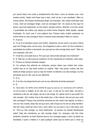por querer fazer uma coisa e simplesmente não fazer; como se tivesse uma, uma
receita pronta, ‘basta você fazer isso e isso, você vai ter o seu resultado’. Mais ou
menos assim. Se tivesse receita para dirigir, por exemplo, ‘não, basta você fazer isso
e isso, você vai conseguir dirigir, você vai conseguir sair’. As vezes eu fico aqui no
banco, aqui fora esperando, eu fico assim, parada mesmo, olhando; aí eu fico vendo
a quantidade de mulher que passa na minha frente dirigindo. Bate aquela, aquela
frustração. Eu acho que é uma palavra boa. Porque tanta mulher passando na
minha frente eu não conseguir fazer a mesma coisa entendeu? Mais ou menos.
P.: Hunrum.
D.: Aí eu to aí sentada e para uma mulher, estaciona, sai do carro e vai para o bloco
aqui né? Chega outra, sai de novo. Vai chegando e para o carro. Eu fico contando a
quantidade de mulher e pensando ‘por que que eu não consigo fazer isso?’. Não me
vem resposta, não vem.
P.: Você deu uma pista boa aí. Por que que você presta atenção nas mulheres?
D.: É. Não sei, eu olho para as mulheres. Eu fico reparando as mulheres, mais nada.
P.: Porque os homens também dirigem.
D.: Eu sempre fico olhando as mulheres; porque dizem que mulher tem medo,
mulher isso aí eu vejo tanta mulher no volante. ‘Não, não posso; mulher não tem
medo de dirigir porque o que eu vejo de mulher no trânsito e eu não consigo’. Eu fico
pensando que eu não, que eu sou diferente.
P.: É, é.
D.: E eu fico me perguntando por que eu sou diferente de tantas pessoas?
P.: É.
D.: Que saco. Eu tenho uma vizinha lá (algumas palavras não identificadas) em comum,
‘eu já fui para o colégio, já fui não sei o que’. E ela sai no carro dela, vai para a
academia e ela sai, ela chega, ela sai e ela chega. Eu ‘gente como é que pode? Eu
não consigo’. Ela ‘mulher mas é tão besta isso, é tão natural, não sei por que você
não consegue? Porque nas primeiras semanas eu tive medo mas depois, eu dirijo o
civic do meu marido, dirijo não sei que carro, até o fusca se me dar eu dirijo também;
não tem essa, pode ser carro novo, carro velho, eu vou para a rua e não estou nem
aí’. ‘Pois eu não consigo, eu travo totalmente.’ Já pensei em desistir literalmente
sabe? Hoje ele mandando, eu não consigo dirigir. Eu ‘esqueça, não fico mais
tentando, achando, se iludir dizendo que eu vou consegui pegar o carro, te deixar na
faculdade, ir para o médico e ir para qualquer canto que eu tenho que ir, levar as
                                                                                   179
 