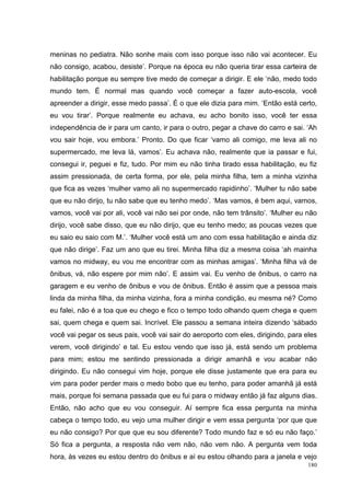meninas no pediatra. Não sonhe mais com isso porque isso não vai acontecer. Eu
não consigo, acabou, desiste’. Porque na época eu não queria tirar essa carteira de
habilitação porque eu sempre tive medo de começar a dirigir. E ele ‘não, medo todo
mundo tem. É normal mas quando você começar a fazer auto-escola, você
apreender a dirigir, esse medo passa’. É o que ele dizia para mim. ‘Então está certo,
eu vou tirar’. Porque realmente eu achava, eu acho bonito isso, você ter essa
independência de ir para um canto, ir para o outro, pegar a chave do carro e sai. ‘Ah
vou sair hoje, vou embora.’ Pronto. Do que ficar ‘vamo ali comigo, me leva ali no
supermercado, me leva lá, vamos’. Eu achava não, realmente que ia passar e fui,
consegui ir, peguei e fiz, tudo. Por mim eu não tinha tirado essa habilitação, eu fiz
assim pressionada, de certa forma, por ele, pela minha filha, tem a minha vizinha
que fica as vezes ‘mulher vamo ali no supermercado rapidinho’. ‘Mulher tu não sabe
que eu não dirijo, tu não sabe que eu tenho medo’. ‘Mas vamos, é bem aqui, vamos,
vamos, você vai por ali, você vai não sei por onde, não tem trânsito’. ‘Mulher eu não
dirijo, você sabe disso, que eu não dirijo, que eu tenho medo; as poucas vezes que
eu saio eu saio com M.’. ‘Mulher você está um ano com essa habilitação e ainda diz
que não dirige’. Faz um ano que eu tirei. Minha filha diz a mesma coisa ‘ah mainha
vamos no midway, eu vou me encontrar com as minhas amigas’. ‘Minha filha vá de
ônibus, vá, não espere por mim não’. E assim vai. Eu venho de ônibus, o carro na
garagem e eu venho de ônibus e vou de ônibus. Então é assim que a pessoa mais
linda da minha filha, da minha vizinha, fora a minha condição, eu mesma né? Como
eu falei, não é a toa que eu chego e fico o tempo todo olhando quem chega e quem
sai, quem chega e quem sai. Incrível. Ele passou a semana inteira dizendo ‘sábado
você vai pegar os seus pais, você vai sair do aeroporto com eles, dirigindo, para eles
verem, você dirigindo’ e tal. Eu estou vendo que isso já, está sendo um problema
para mim; estou me sentindo pressionada a dirigir amanhã e vou acabar não
dirigindo. Eu não consegui vim hoje, porque ele disse justamente que era para eu
vim para poder perder mais o medo bobo que eu tenho, para poder amanhã já está
mais, porque foi semana passada que eu fui para o midway então já faz alguns dias.
Então, não acho que eu vou conseguir. Aí sempre fica essa pergunta na minha
cabeça o tempo todo, eu vejo uma mulher dirigir e vem essa pergunta ‘por que que
eu não consigo? Por que que eu sou diferente? Todo mundo faz e só eu não faço.’
Só fica a pergunta, a resposta não vem não, não vem não. A pergunta vem toda
hora, às vezes eu estou dentro do ônibus e aí eu estou olhando para a janela e vejo
                                                                                   180
 