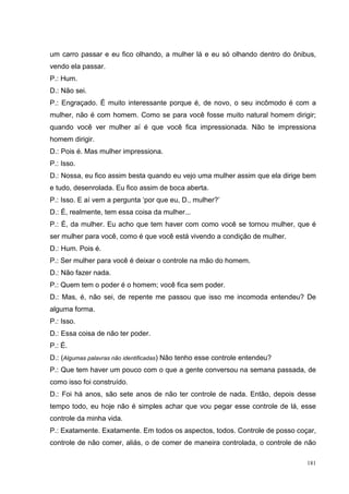 um carro passar e eu fico olhando, a mulher lá e eu só olhando dentro do ônibus,
vendo ela passar.
P.: Hum.
D.: Não sei.
P.: Engraçado. É muito interessante porque é, de novo, o seu incômodo é com a
mulher, não é com homem. Como se para você fosse muito natural homem dirigir;
quando você ver mulher aí é que você fica impressionada. Não te impressiona
homem dirigir.
D.: Pois é. Mas mulher impressiona.
P.: Isso.
D.: Nossa, eu fico assim besta quando eu vejo uma mulher assim que ela dirige bem
e tudo, desenrolada. Eu fico assim de boca aberta.
P.: Isso. E aí vem a pergunta ‘por que eu, D., mulher?’
D.: É, realmente, tem essa coisa da mulher...
P.: É, da mulher. Eu acho que tem haver com como você se tornou mulher, que é
ser mulher para você, como é que você está vivendo a condição de mulher.
D.: Hum. Pois é.
P.: Ser mulher para você é deixar o controle na mão do homem.
D.: Não fazer nada.
P.: Quem tem o poder é o homem; você fica sem poder.
D.: Mas, é, não sei, de repente me passou que isso me incomoda entendeu? De
alguma forma.
P.: Isso.
D.: Essa coisa de não ter poder.
P.: É.
D.: (Algumas palavras não identificadas) Não tenho esse controle entendeu?
P.: Que tem haver um pouco com o que a gente conversou na semana passada, de
como isso foi construído.
D.: Foi há anos, são sete anos de não ter controle de nada. Então, depois desse
tempo todo, eu hoje não é simples achar que vou pegar esse controle de lá, esse
controle da minha vida.
P.: Exatamente. Exatamente. Em todos os aspectos, todos. Controle de posso coçar,
controle de não comer, aliás, o de comer de maneira controlada, o controle de não

                                                                              181
 