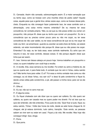 D.: Cansada. Assim não cansada, sobrecarregada assim. É a maior sensação que
eu tenho aqui, como se tivesse com uma mochila cheia de pedra sabe? Aquela
coisa, aquele peso que a gente tirou várias vezes aqui, como se tivesse desse jeito,
cheio. Enquanto eu não conseguir fazer justamente isso, ter esse controle com a
alimentação, uma coisa minha mesmo entendeu? De eu mesma ter essa
consciência, ter vontade própria. ‘Não, eu sei que eu não posso então vou comer um
pouquinho; não porque M. disse que eu tenho que comer um pouquinho’. Eu ter a
consciência que eu preciso comer pouco para eu não me coçar, eu ter essa
consciência de não usar sabão, eu ter essa consciência de que se eu me coçar de
noite vou ferir; vai amanhecer, quando eu acordar vai está cheio de ferida, vai estará
ardendo, vai estar incomodando não porque M. disse que eu não posso me coçar.
Entendeu? Ou seja, eu ter toda essa, esse controle realmente. Eu acho que em
resumo é isso, ter esse controle, dessas coisas. E não porque alguém disse que
tinha que ser assim.
P.: Isso. Vamos sair dessa cabeça um pouco hoje. Vamos trabalhar um pouquinho o
corpo; eu quero trabalhar com você hoje a revolta.
D.: A revolta. Eita, essa semana eu me revoltei. Foi ontem eu acho a história do, de
que eu queria sair, ir para festa tudo. A vontade que me vem é ‘tchau, estou saindo
viu? Não tenho hora para voltar. E aí?’ Foi essa a minha vontade mas como eu não
consegui, eu só disse ‘tchau, vou sair viu?’ e desci lá pelo condomínio e fiquei lá,
dando umas voltas pelo condomínio, a pé, até passar a minha raiva; para ver se ela
diminui.
P.: Olha aí.
D.: Eu sai, não sai no carro mas sai.
P.: É alguma coisa.
D.: Eu fiquei chateada com ele dizer que eu quero ser solteira. Eu não quero ser
solteira, eu quero ser casada mas eu quero poder me divertir. Foi só isso que eu
quis dar entender, ele não entendeu. Ficou puto da vida. ‘Quer ficar aí puto, fique; eu
estou saindo. Tchau’. Voltei dez horas da noite, desde as sete horas cheguei lá. Aí
cheguei, ele já estava dormindo, tudo calmo, tranqüilo. ‘Esta vendo, as pessoas
sabem se virar sem eu estar em casa’. Fiquei p da vida. Me revoltei. Mas hoje não
conseguir dirigir. Que, droga.
P.: Porra.
D.: Que porra.
                                                                                    183
 