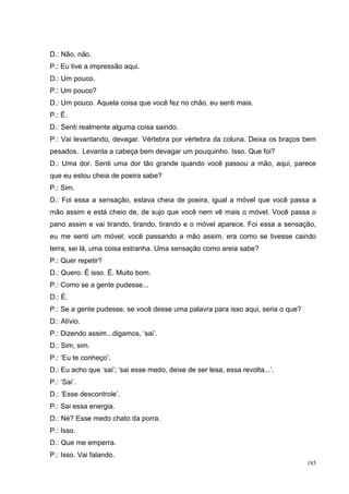 D.: Não, não.
P.: Eu tive a impressão aqui.
D.: Um pouco.
P.: Um pouco?
D.: Um pouco. Aquela coisa que você fez no chão, eu senti mais.
P.: É.
D.: Senti realmente alguma coisa saindo.
P.: Vai levantando, devagar. Vértebra por vértebra da coluna. Deixa os braços bem
pesados. Levanta a cabeça bem devagar um pouquinho. Isso. Que foi?
D.: Uma dor. Senti uma dor tão grande quando você passou a mão, aqui, parece
que eu estou cheia de poeira sabe?
P.: Sim.
D.: Foi essa a sensação, estava cheia de poeira, igual a móvel que você passa a
mão assim e está cheio de, de sujo que você nem vê mais o móvel. Você passa o
pano assim e vai tirando, tirando, tirando e o móvel aparece. Foi essa a sensação,
eu me senti um móvel; você passando a mão assim, era como se tivesse caindo
terra, sei lá, uma coisa estranha. Uma sensação como areia sabe?
P.: Quer repetir?
D.: Quero. É isso. É. Muito bom.
P.: Como se a gente pudesse...
D.: É.
P.: Se a gente pudesse, se você desse uma palavra para isso aqui, seria o que?
D.: Alívio.
P.: Dizendo assim...digamos, ‘sai’.
D.: Sim, sim.
P.: ‘Eu te conheço’.
D.: Eu acho que ‘sai’; ‘sai esse medo, deixe de ser lesa, essa revolta...’.
P.: ‘Sai’.
D.: ‘Esse descontrole’.
P.: Sai essa energia.
D.: Né? Esse medo chato da porra.
P.: Isso.
D.: Que me emperra.
P.: Isso. Vai falando.
                                                                                 185
 