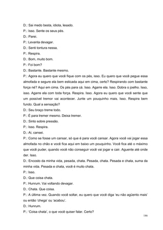 D.: Sai medo besta, idiota, lesado.
P.: Isso. Sente os seus pés.
D.: Parei.
P.: Levanta devagar.
D.: Senti tontura nessa.
P.: Respira.
D.: Bom, muito bom.
P.: Foi bom?
D.: Bastante. Bastante mesmo.
P.: Agora eu quero que você fique com os pés, isso. Eu quero que você pegue essa
almofada e segure ela bem esticada aqui em cima, certo? Respirando com bastante
força né? Aqui em cima. Os pés para cá. Isso. Agarre ela. Isso. Dobra o joelho. Isso,
isso. Agarre ela com toda força. Respira. Isso. Agora eu quero que você sente que
um possível tremor vai acontecer. Junte um pouquinho mais. Isso. Respira bem
fundo. Qual a sensação?
D.: Seu braço treme todo.
P.: É para tremer mesmo. Deixa tremer.
D.: Sinto sobre pressão.
P.: Isso. Respira.
D.: Ai, cansei.
P.: Como se fosse um cansar, só que é para você cansar. Agora você vai jogar essa
almofada no chão e você fica aqui em baixo um pouquinho. Você fica até o máximo
que você puder, quando você não conseguir você vai jogar e cair. Aguente até onde
der. Isso.
D.: Encosto da minha vida, pesada, chata. Pesada, chata. Pesada e chata, suma da
minha vida. Pesada e chata, você é muito chata.
P.: Isso.
D.: Que coisa chata.
P.: Hunrum. Vai voltando devagar.
D.: Chata. Que coisa.
P.: A última vez. Quando você soltar, eu quero que você diga ‘eu não agüento mais’
ou então ‘chega’ ou ‘acabou’.
D.: Hunrum.
P.: ‘Coisa chata’, o que você quiser falar. Certo?
                                                                                  186
 