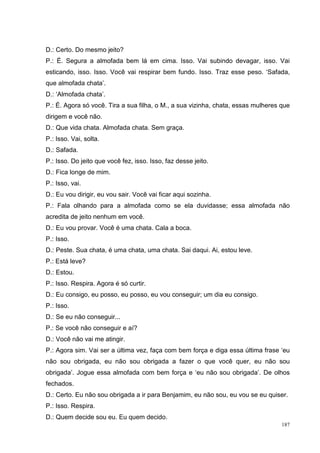 D.: Certo. Do mesmo jeito?
P.: É. Segura a almofada bem lá em cima. Isso. Vai subindo devagar, isso. Vai
esticando, isso. Isso. Você vai respirar bem fundo. Isso. Traz esse peso. ‘Safada,
que almofada chata’.
D.: ‘Almofada chata’.
P.: É. Agora só você. Tira a sua filha, o M., a sua vizinha, chata, essas mulheres que
dirigem e você não.
D.: Que vida chata. Almofada chata. Sem graça.
P.: Isso. Vai, solta.
D.: Safada.
P.: Isso. Do jeito que você fez, isso. Isso, faz desse jeito.
D.: Fica longe de mim.
P.: Isso, vai.
D.: Eu vou dirigir, eu vou sair. Você vai ficar aqui sozinha.
P.: Fala olhando para a almofada como se ela duvidasse; essa almofada não
acredita de jeito nenhum em você.
D.: Eu vou provar. Você é uma chata. Cala a boca.
P.: Isso.
D.: Peste. Sua chata, é uma chata, uma chata. Sai daqui. Ai, estou leve.
P.: Está leve?
D.: Estou.
P.: Isso. Respira. Agora é só curtir.
D.: Eu consigo, eu posso, eu posso, eu vou conseguir; um dia eu consigo.
P.: Isso.
D.: Se eu não conseguir...
P.: Se você não conseguir e aí?
D.: Você não vai me atingir.
P.: Agora sim. Vai ser a última vez, faça com bem força e diga essa última frase ‘eu
não sou obrigada, eu não sou obrigada a fazer o que você quer, eu não sou
obrigada’. Jogue essa almofada com bem força e ‘eu não sou obrigada’. De olhos
fechados.
D.: Certo. Eu não sou obrigada a ir para Benjamim, eu não sou, eu vou se eu quiser.
P.: Isso. Respira.
D.: Quem decide sou eu. Eu quem decido.
                                                                                   187
 