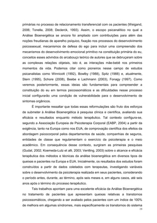 primárias no processo de relacionamento transferencial com os pacientes (Weigand,
2006; Tonella, 2008; Declerck, 1993). Assim, o escopo psicanalítico no qual a
Análise Bioenergética se ancora foi ampliado com contribuições para além das
noções freudianas de aparelho psíquico, fixação nos processos do desenvolvimento
psicossexual, mecanismos de defesa do ego para incluir uma compreensão dos
mecanismos do desenvolvimento emocional primitivo na constituição primária do eu,
conceitos esses advindos do arcabouço teórico de autores que se debruçaram sobre
as complexas relações objetais, isto é, as interações mãe-bebê nos primeiros
momentos da vida. Podemos citar como pioneiros nesse campo de estudos
psicanalistas como Winnicott (1992), Bowlby (1988), Spitz (1988) e, atualmente,
Stern (1995), Schore (2008), Beebe e Lachmann (2003), Fonagy (1997). Como
veremos posteriormente, essas ideias são fundamentais para compreender a
constituição do eu em termos psicossomáticos e as dificuldades nesse processo
inicial configurarão uma condição de vulnerabilidade para o desenvolvimento de
sintomas orgânicos.
      É importante ressaltar que todas essas reformulações são fruto dos esforços
de submeter à Análise Bioenergética à pesquisa clínica e científica, avaliando sua
eficácia e resultados enquanto método terapêutico. Tal contexto configura-se,
segundo a Associação Europeia de Psicoterapia Corporal (EABP, 2004) a partir da
exigência, tanto na Europa como nos EUA, de comprovação científica dos efeitos da
abordagem psicocorporal pelos departamentos de saúde, companhias de seguros,
entidades de classe que regulamentam o exercício da psicoterapia e o meio
acadêmico. Em consequência desse contexto, surgiram as primeiras pesquisas
(Gudat, 2002; Koemeda-Lutz et alli, 2003; Ventling, 2003) sobre o alcance e eficácia
terapêutica dos métodos e técnicas da análise bioenergética em diversos tipos de
queixas e pacientes na Europa e EUA. Inicialmente, os resultados dos estudos foram
construídos a partir de dados coletados com terapeutas, investigando variáveis
sobre o desenvolvimento da psicoterapia realizada em seus pacientes, considerando
o período antes, durante, ao término, após seis meses e, em alguns casos, até seis
anos após o término do processo terapêutico.
      Tais trabalhos apontam para uma excelente eficácia da Análise Bioenergética
no tratamento de pacientes que apresentam queixas relativas a transtornos
psicossomáticos, chegando a ser avaliado pelos pacientes com um índice de 100%
de melhora em algumas síndromes, mais especificamente os transtornos do sistema
                                                                                  19
 